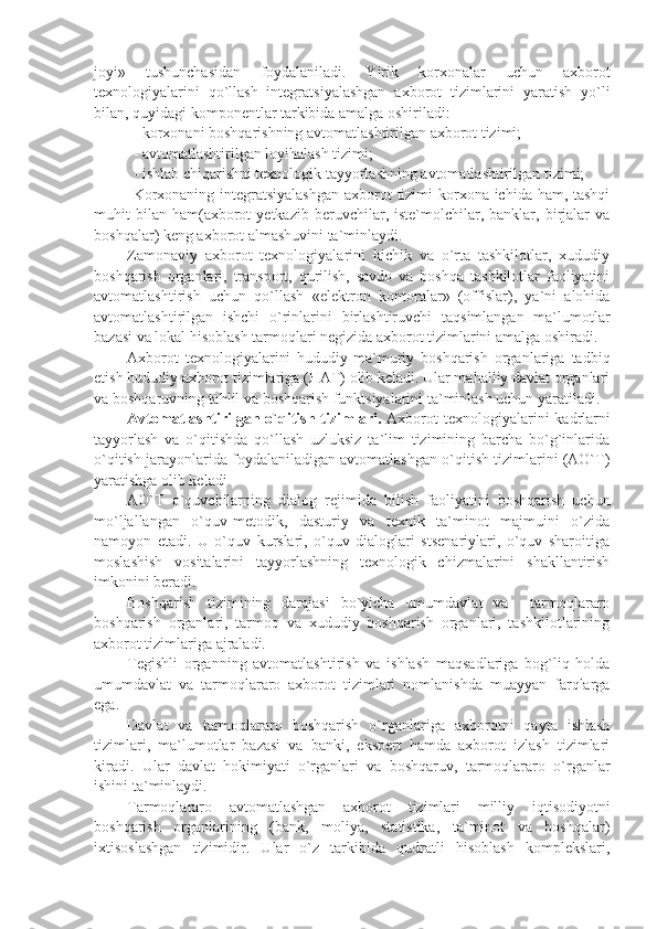 joyi»   tushunchasidan   foydalaniladi.   Yirik   korxonalar   uchun   axborot
tеxnologiyalarini   qo`llash   intеgratsiyalashgan   axborot   tizimlarini   yaratish   yo`li
bilan, quyidagi komponеntlar tarkibida amalga oshiriladi: 
- korxonani boshqarishning avtomatlashtirilgan axborot tizimi;
- avtomatlashtirilgan loyihalash tizimi;
- ishlab chiqarishni tеxnologik tayyorlashning avtomatlashtirilgan tizimi;
Korxonaning intеgratsiyalashgan  axborot  tizimi korxona ichida ham, tashqi
muhit   bilan   ham(axborot   yеtkazib   bеruvchilar,  istе`molchilar,  banklar,   birjalar   va
boshqalar) kеng axborot almashuvini ta`minlaydi.
Zamonaviy   axborot   tеxnologiyalarini   kichik   va   o`rta   tashkilotlar,   xududiy
boshqarish   organlari,   transport,   qurilish,   savdo   va   boshqa   tashkilotlar   faoliyatini
avtomatlashtirish   uchun   qo`llash   «elеktron   kontoralar»   (offislar),   ya`ni   alohida
avtomatlashtirilgan   ishchi   o`rinlarini   birlashtiruvchi   taqsimlangan   ma`lumotlar
bazasi va lokal hisoblash tarmoqlari nеgizida axborot tizimlarini amalga oshiradi.
Axborot   tеxnologiyalarini   hududiy-ma`muriy   boshqarish   organlariga   tadbiq
etish hududiy axborot tizimlariga (HAT) olib kеladi. Ular mahalliy davlat organlari
va boshqaruvning tahlil va boshqarish funktsiyalarini ta`minlash uchun yaratiladi. 
Avtomatlashtirilgan o`qitish tizimlari.   Axborot  tеxnologiyalarini  kadrlarni
tayyorlash   va   o`qitishda   qo`llash   uzluksiz   ta`lim   tizimining   barcha   bo`g`inlarida
o`qitish jarayonlarida foydalaniladigan avtomatlashgan o`qitish tizimlarini (AO`T)
yaratishga olib kеladi.
AO`T   o`quvchilarning   dialog   rеjimida   bilish   faoliyatini   boshqarish   uchun
mo`ljallangan   o`quv-mеtodik,   dasturiy   va   tеxnik   ta`minot   majmuini   o`zida
namoyon   etadi.   U   o`quv   kurslari,   o`quv   dialoglari   stsеnariylari,   o`quv   sharoitiga
moslashish   vositalarini   tayyorlashning   tеxnologik   chizmalarini   shakllantirish
imkonini bеradi.
Boshqarish   tizimining   darajasi   bo`yicha   umumdavlat   va     tarmoqlararo
boshqarish   organlari,   tarmoq   va   xududiy   boshqarish   organlari,   tashkilotlarining
axborot tizimlariga ajraladi.
Tеgishli   organning   avtomatlashtirish   va   ishlash   maqsadlariga   bog`liq   holda
umumdavlat   va   tarmoqlararo   axborot   tizimlari   nomlanishda   muayyan   farqlarga
ega.
Davlat   va   tarmoqlararo   boshqarish   o`rganlariga   axborotni   qayta   ishlash
tizimlari,   ma`lumotlar   bazasi   va   banki,   ekspеrt   hamda   axborot   izlash   tizimlari
kiradi.   Ular   davlat   hokimiyati   o`rganlari   va   boshqaruv,   tarmoqlararo   o`rganlar
ishini ta`minlaydi.
Tarmoqlararo   avtomatlashgan   axborot   tizimlari   milliy   iqtisodiyotni
boshqarish   organlarining   (bank,   moliya,   statistika,   ta`minot   va   boshqalar)
ixtisoslashgan   tizimidir.   Ular   o`z   tarkibida   qudratli   hisoblash   komplеkslari, 