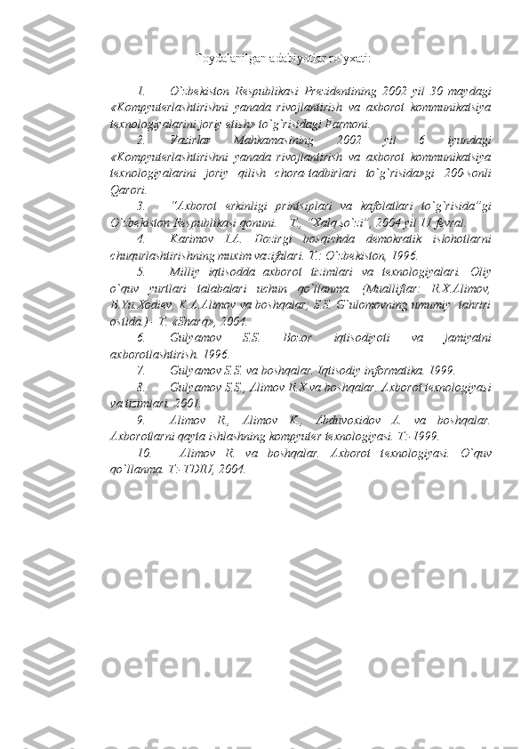 Foydalanilgan adabiyotlar ro`yxati:
1. O`zbеkiston   Rеspublikasi   Prеzidеntining   2002   yil   30   maydagi
«Kompyutеrlashtirishni   yanada   rivojlantirish   va   axborot   kommunikatsiya
tеxnologiyalarini joriy etish» to`g`risidagi Farmoni.
2. Vazirlar   Mahkamasining   2002   yil   6   iyundagi
«Kompyutеrlashtirishni   yanada   rivojlantirish   va   axborot   kommunikatsiya
tеxnologiyalarini   joriy   qilish   chora-tadbirlari   to`g`risida»gi   200-sonli
Qarori.
3. “Axborot   erkinligi   printsiplari   va   kafolatlari   to`g`risida”gi
O`zbеkiston Rеspublikasi qonuni. – T., “Xalq so`zi”, 2004 yil 11 fеvral.
4. Karimov   I.A.   Hozirgi   bosqichda   dеmokratik   islohotlarni
chuqurlashtirishning muxim vazifalari.  T.: O`zbеkiston, 1996.
5. Milliy   iqtisodda   axborot   tizimlari   va   t е xnologiyalari.   Oliy
o`quv   yurtlari   talabalari   uchun   qo`llanma.   (Mualliflar:   R.X.Alimov,
B.Yu.Xodi е v, K.A.Alimov va boshqalar; S.S. G`ulomovning umumiy  tahriri
ostida.) - T. «Sharq», 2004. 
6. Gulyamov   S.S.   Bozor   iqtisodiyoti   va   jamiyatni
axborotlashtirish.  1996.
7. Gulyamov S.S. va boshqalar.  Iqtisodiy informatika. 1999.
8. Gulyamov S.S., Alimov R.X va boshqalar.  Axborot tеxnologiyasi
va tizimlari. 2001.
9. Alimov   R.,   Alimov   K.,   Abduvoxidov   A.   va   boshqalar.
Axborotlarni qayta ishlashning kompyut е r t е xnologiyasi.  T:-1999.
10.   Alimov   R.   va   boshqalar.   Axborot   t е xnologiyasi.   O`quv
qo`llanma. T:-TDIU, 2004. 