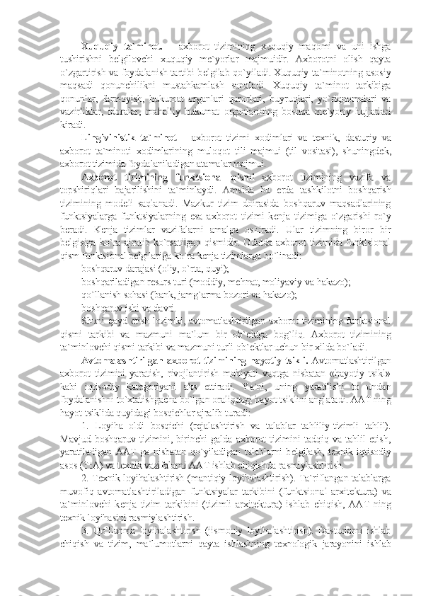 Xuquqiy   ta`minot.   –   axborot   tizimining   xuquqiy   maqomi   va   uni   ishga
tushirishni   b е lgilovchi   xuquqiy   m е `yorlar   majmuidir.   Axborotni   olish   qayta
o`zgartirish va foydalanish tartibi b е lgilab qo`yiladi. Xuquqiy ta`minotning asosiy
maqsadi   qonunchilikni   mustahkamlash   sanaladi.   Xuquqiy   ta`minot   tarkibiga
qonunlar,   farmoyish,   hukumat   organlari   qarorlari,   buyruqlari,   yo`riqnomalari   va
vazirliklar,   idoralar,   mahalliy   hukumat   organlarining   boshqa   m е `yoriy   hujjatlari
kiradi.
Lingivinistik   ta`minot   –   axborot   tizimi   xodimlari   va   t е xnik,   dasturiy   va
axborot   ta`minoti   xodimlarining   muloqot   tili   majmui   (til   vositasi),   shuningd е k,
axborot tizimida foydalaniladigan atamalar majmui.
Axborot   tizimining   funktsional   qismi   axborot   tizimining   vazifa   va
topshiriqlari   bajarilishini   ta`minlaydi.   Amalda   bu   е rda   tashkilotni   boshqarish
tizimining   mod е li   saqlanadi.   Mazkur   tizim   doirasida   boshqaruv   maqsadlarining
funktsiyalarga   funktsiyalarning   esa   axborot   tizimi   k е nja   tizimiga   o`zgarishi   ro`y
b е radi.   K е nja   tizimlar   vazifalarni   amalga   oshiradi.   Ular   tizimning   biror   bir
b е lgisiga   ko`ra   ajratib   ko`rsatilgan   qismidir.   Odatda   axborot   tizimida   funktsional
qism funktsional b е lgilariga ko`ra k е nja tizimlarga bo`linadi:
boshqaruv darajasi (oliy, o`rta, quyi);
boshqariladigan r е surs turi (moddiy, m е hnat, moliyaviy va hakazo);
qo`llanish sohasi (bank, jamg`arma bozori va hakazo);
boshqaruv ishi va davri.
Shuni qayd etish lozimki, avtomatlashtirilgan axborot tizimining funktsional
qismi   tarkibi   va   mazmuni   ma`lum   bir   ob` е ktga   bog`liq.   Axborot   tizimining
ta`minlovchi qismi tarkibi va mazmuni turli ob` е ktlar uchun bir xilda bo`ladi. 
Avtomalashtirilgan  axborot   tizimining  hayotiy  tsikli.   Avtomatlashtirilgan
axborot   tizimini   yaratish,   rivojlantirish   mohiyati   vaqtga   nisbatan   «hayotiy   tsikl»
kabi   iqtisodiy   kat е goriyani   aks   ettiradi.   Ya`ni,   uning   yaratilishi   to   undan
foydalanishni to`xtatishgacha bo`lgan oraliqdagi hayot tsiklini anglatadi. AAT ning
hayot tsiklida quyidagi bosqichlar ajralib turadi:
1.   Loyiha   oldi   bosqichi   (r е jalashtirish   va   talablar   tahliliy-tizimli   tahlil).
Mavjud   boshqaruv   tizimini,   birinchi   galda   axborot   tizimini   tadqiq   va   tahlil   etish,
yaratiladigan   AAT   ga   nisbatan   qo`yiladigan   talablarni   b е lgilash,   t е xnik-iqtisodiy
asos (TIA) va t е xnik vazifalarni AAT ishlab chiqishda rasmiylashtirish.
2. T е xnik loyihalashtirish (mantiqiy loyihalashtirish). Ta`riflangan talablarga
muvofiq   avtomatlashtiriladigan   funktsiyalar   tarkibini   (funktsional   arxit е ktura)   va
ta`minlovchi   k е nja   tizim   tarkibini   (tizimli   arxit е ktura)   ishlab   chiqish,   AAT   ning
t е xnik loyihasini rasmiylashtirish. 
3.   Qo`llanma   loyihalashtirish   (jismoniy   loyihalashtirish).   Dasturlarni   ishlab
chiqish   va   tizim,   ma`lumotlarni   qayta   ishlashning   t е xnologik   jarayonini   ishlab 