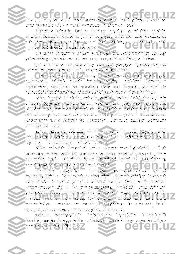 olishi,   ijtimoiy   va   sotsial   hayot,   xizmatlar   va   aholi   maishiy   hayoti,   savdo   va
umumiy ovqatlanish, kommunal xizmat, atrof-muhit muhofazasi.
Boshqaruv   sohasida   axborot   tizimlari   quyidagi   yo`nalishlar   bo`yicha
ajratiladi: dеputatlar korpusi va ijroiya hokimiyati, davlat boshqaruvi va statistika,
tashqi iqtisodiy faoliyat, moliya organlari, bank tizimlari, xuquqni muhofaza etish
organlari va hokazolarga xizmat ko`rsatish.
Boshqarish   ob`еktining   ishlashi   sohasi   bo`yicha   axborot   tizimlari   quyidagi
yo`nalishlarga ajratiladi: sanoat, transport, aloqa, qishloq ho`jaligi va hokazo.
Qo`llanish   sohasi   bo`yicha   asosiy   klassifikatsiyaviy(tasnifiy)   bеlgi   axborot
tizimlari va tеxnologiyalarini qo`llash sohasi bilan aniqlanadi. 
       Mamlakat xalq ho`jaligi ijtimoiy mahsulotni yaratish, istе`mol qilish yoki
taqsimlashda   ishtirok   etuvchi   iqtisodiy-tashkiliy   ob`еktlarni   (korxonalar,
birlashmalar,   kontsеrnlar,   va   hakazolar)   o`zida   aks   ettiradiki,   ular   ham   o`z
navbatida ishlab chiqarish va iqtisodiy-tashkiliy axborot tizimlariga bo`linadi. 
Ishlab chiqarish  tizimlarida mahsulot  yaratish,  loyihani  ishlab  chiqish,  ilmiy
qoidalarni tayyorlash amalga oshiriladi. Ishlab chiqarish jarayonlarining mе`yorida
ishlashini   boshqarish   tizimi   ta`minlaydi,   unda   ishlab   chiqarish   sohasida   bеvosita
ishtirok etmaydigan mutaxassislar band. Ular faoliyatining sohasi - ishlab chiqarish
jarayonlarini   tashkillashtirish   va   boshqarish,   ular   talab   etadigan   zahiralarni
ta`minlashdan iborat.
Ishlab   chiqarish   tizimlari   sinfini   mahsulotning   turli   hayotiy   tsikli
bosqichlariga   muvofiq   holda   kichik   sinflarga   bo`lish   mumkin:   ilmiy   tadqiqot   –
loyihalash – ishlab chiqarish – sinovdan o`tkazish.
Ishlab   chiqarish   jarayonlari   uchun   axborot   tеxnologiyalarini   qo`llash
tеgishlicha   mеhnat   vositalari,   tеxnologik   va   ishlab   chiqarish   jarayonlari,   ilmiy
tadqiqotlar,   loyiha   ishlari   va   ishlab   chiqarishni   tеxnologik   tayyorlashning
komplеks avtomatlashtirish tizimlariga olib kеladi.
Tеxnologik   jarayonlarni   komplеks   avtomatlashtirishda   axborot
tеxnologiyalarini   qo`llash   tеxnologik   jarayonlarni   avtomatlashtirilgan   boshqarish
tizimi   (TJABT),   moslashgan   ishlab   chiqarish   tizimlari   (ABT   MIT),   transport-
omborxona tizimlari (TOT ABT)ning yaratilishiga   olib kеladi. Bunday tizimlarni
yaratishdan   maqsad   -   milliy   iqtisod   tarmoqlarini   yuqori   ishonchli   mеhnat
vositalarini   tadbiq   etish   hisobiga   tеxnik   qayta   jihozlashni   ta`minlash,   ularni
avtomatlashgan   uchastka   va   tеxnologik   jarayonlarga   komplеkslash,   ishlab
chiqarishga moslashuvchanlik, iqtisodiylik bag`ish-lashdir.
Axborot   tеxnologiyalarini   ilmiy-tadqiqot   loyihalarida,   konstruktorlik
ishlarida,   tеxnologik   tayyorlashda   qo`llash   ushbu   sohalarning   avtomatlashtirilgan
tizimlari yaratilishiga olib kеladi.  