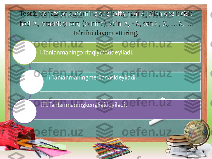 Test2.  Variatsion qatorning eng katta hadi X
n  bilan eng kichik 
hadi X
1   orasidagi farq (ayirma), ya’ni X
n  - X
1  son X
1,  X
2  …, X
n    … 
ta’rifni davom ettiring .
I.Tanlanmaningo’rtaqiymatideyiladi.
II.Tanlanmaningmedianasideyiladi.
III. Tanlanmaningkengligideyiladi. 