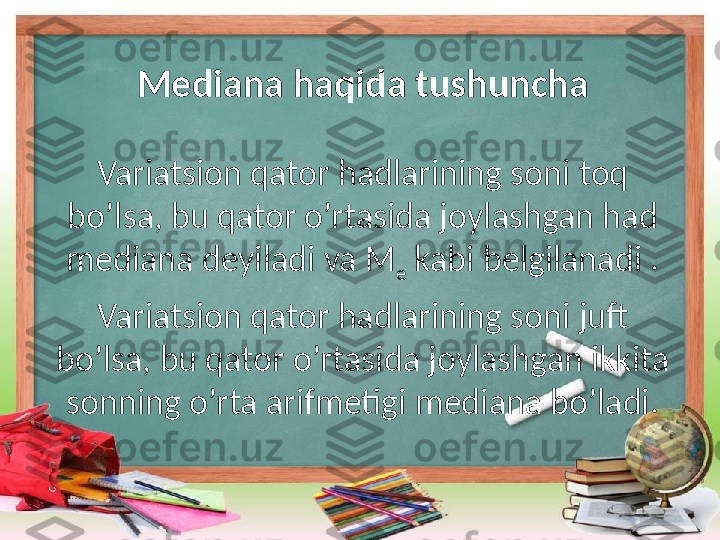 Mediana haqida tushuncha
Variatsion qator hadlarining soni toq 
bo’lsa, bu qator o’rtasida joylashgan had 
mediana deyiladi va M
e  kabi belgilanadi .
Variatsion qator hadlarining soni juft 
bo’lsa, bu qator o’rtasida joylashgan ikkita 
sonning o’rta arifmetigi mediana bo’ladi. 