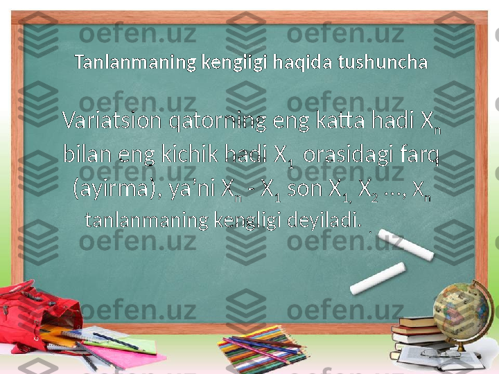 Tanlanmaning kengligi haqida tushuncha
Variatsion qatorning eng katta hadi X
n  
bilan eng kichik hadi X
1   orasidagi farq 
(ayirma), ya’ni X
n  - X
1  son X
1,  X
2  …,  X
n  
tanlanmaning kengligi deyiladi.
  .                
                                                                                   