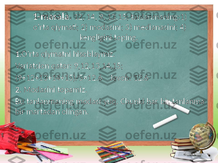 1 - masala.  12, 14, 9, 13,15; tanlanmaning:1) 
o’rta qiymati; 2) modasini; 3) medianasini; 4) 
kengligini toping. 
1. O’rta qiymatni hisoblaymiz.
Variatsion qator: 9,12,13,14,15;
(9+12+13+14+15)/5=12.6    Javob: 12.6
2.  Modasini topamiz.
Bu  tanlanmaning  modasi  yuq.  Chunki  har  bir  tanlanma 
bir martadan olingan. 