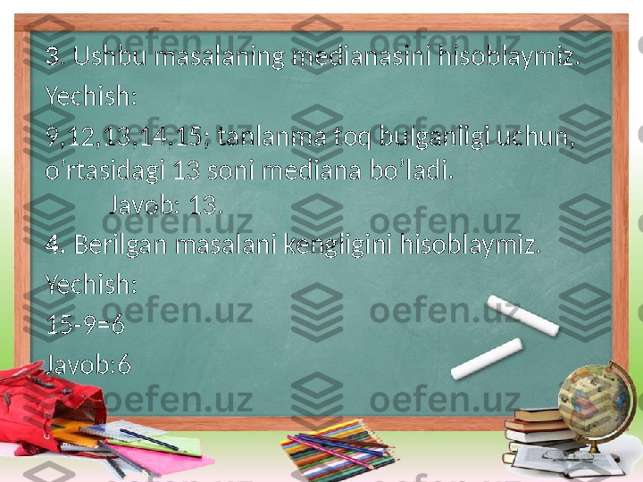 3 . Ushbu masalaning medianasini hisoblaymiz.
Yechish: 
9,12,13,14,15; tanlanma toq bulganligi uchun,    
o’rtasidagi 13 soni mediana bo’ladi.                        
          Javob: 13.
4.  Berilgan masalani kengligini hisoblaymiz.
Yechish: 
15-9=6 
Javob:6
     