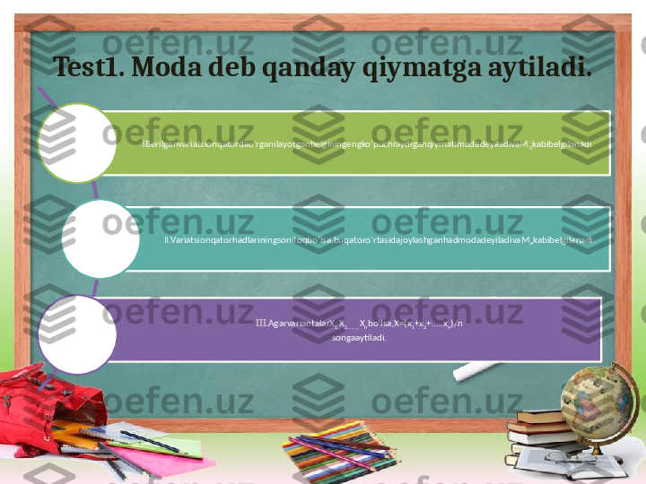 Test1. Moda deb qanday qiymatga aytiladi.
I Berilganvariatsionqatordao’rganilayotganbelginingengko’puchraydiganqiymatimodadeyiladivaM
0 kabibelgilanadi.
II.Variatsionqatorhadlariningsonitoqbo’lsa,buqatoro’rtasidajoylashganhadmodadeyiladivaM
e kabibelgilanadi.
III. AgarvariantalarX
1, X
2,…….. X
n bo’lsa,X=(x
1 +x
2 +…..x
n )/n
songaaytiladi. 