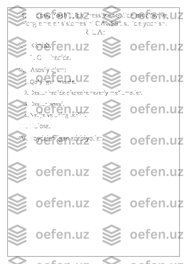   С ++ dasturlash tilida massivlar ustida amallar va
Tenglamalar sistemasini GAUSS usulida yechish.
REJA:
I. Kirrish.
1. C++ haqida.
II. Asosiy qism:
1. Qo’yilgan masala.
2. Dastur haqida qisqacha nazariy ma’lumotlar.
3. Dastur tanasi.
4. Natija va uning tahlili.
III. Hulosa.
IV. Foydalanilgan adabiyotlar. 