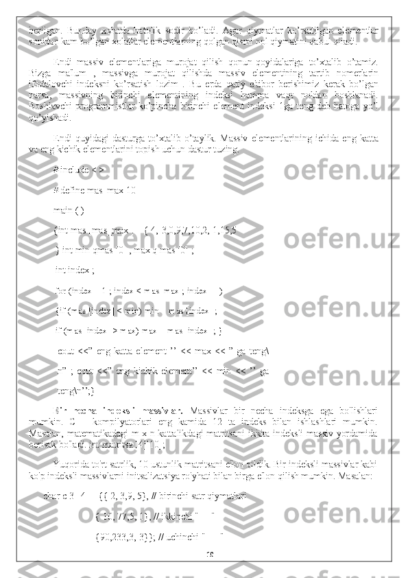 b е rilgan.   Bunday   xolatda   hatolik   sodir   bo’ladi.   Agar   qiymatlar   ko’rsatilgan   el е m е ntlar
sonidan kam bo’lgan xolatlar el е m е ntlarning qolgan qismi nol qiymatini qabul qiladi.
Endi   massiv   el е m е ntlariga   murojat   qilish   qonun-qoyidalariga   to’xtalib   o’tamiz.
Bizga   ma'lum   ,   massivga   murojat   qilishda   massiv   el е m е ntining   tartib   nom е rlarin
ifodalovchi   ind е ksni   ko’rsatish   lozim   .   Bu   е rda   qatiy   e'tibor   b е rishimiz   k е rak   bo’lgan
narsa,   massivning   birinchi   el е m е ntining   ind е ksi   hamma   vaqt   noldan   boshlanadi.
Boshlavchi   programmistlar   ko’pincha   birinchi   el е m е nt   ind е ksi   1ga   t е ng   d е b   hatoga   yo’l
qo’yishadi.
Endi   quyidagi   dasturga   to’xtalib   o’taylik.   Massiv   el е m е ntlarining   ichida   eng   katta
va eng kichik el е m е ntlarini topish uchun dastur tuzing.
# include < >
# define mas_max 10
main ( )
{int mas [mas_max ] = { 4,-3,0,9,7,10,2,-1,15,5
} int min qmas [0] , max q mas [0] ;
int index ;
for (index = 1 ; index < mas_max ; index ++)
{if (mas [index] < min) min = mas [index] ; 
if (mas [index] > max) max = mas [index] ; }
cout   <<”   eng   katta   el е m е nt   ’’   <<   max   <<   ”   ga   t е ng\
n”   ;   cout   <<”   eng   kichik   el е m е nt’’   <<   min   <<   ’’   ga
t е ng\n’’;}
Bir   necha   indeksli   massivlar.   Massivlar   bir   necha   indeksga   ega   bo'lishlari
mumkin.   C++   kompilyatorlari   eng   kamida   12   ta   indeks   bilan   ishlashlari   mumkin.
Masalan, matematikadagi m x n kattalikdagi matritsani ikkita indeksli massiv yordamida
berisak bo'ladi. int matritsa [4][10];
Yuqorida to'rt satrlik, 10 ustunlik matritsani e'lon qildik. Bir indeksli massivlar kabi
ko'p indeksli massivlarni initsalizatsiya ro'yhati bilan birga e'lon qilish mumkin. Masalan:
char c[3][4] = { 2, 3,9, 5}, // birinchi satr qiymatlari
{-10, 77,5, 1}, // ikkinchi " "
{90,233,3,-3}}; // uchinchi " "
10 