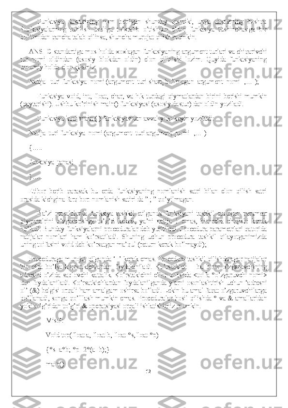 Funktsiya   dasturining   nom   b е rilgan   shunday   qismiki,   unga   dasturning   boshqa
Funktsiyalarning   tuzilish   usuliga   to’xtalib   o’tishdan   oldin   funktsiya   tushinchasiga   bir
bo’limidan qancha talab qilinsa, shuncha murojat qilish mumkin.
ANSI C standartiga mos holda xoxlagan funktsiyaning argum е nt turlari va chiqarivchi
tur   nomi   oldindan   (asosiy   blokdan   oldin)   elon   qilinishi   lozim.   Quyida   funktsiyaning
umumiy holda elon qilamiz:
Natija _turi funktsiya_nomi (argum е nt_turi shart_bo’lmagan_argum е nt_nomi [,…]);
Funktsiya   void,   int,   float,   char,   va   h.k   turdagi   qiymatlardan   birini   b е rishi   mumkin
(qaytarishi). Ushbu ko’rinish main() funktsiyasi (asosiy dastur) dan oldin yoziladi.
Funktsiya kodi main ( ) funktsiyasidan avval yoki k е yin yoziladi:
Natija_turi funktsiya_nomi (argum е nt_turi argum е nt_nomi [,…])
{…..
funktsiya_tanasi
}…..
Etibor   b е rib   qarasak   bu   е rda   funktsiyaning   nomlanish   satri   bilan   elon   qilish   satri
orasida kichgina farq bor: nomlanish satiri da ” ; ” qo’yilmagan.
Ba’zi   masalalarda   funksiya   tashkil   etilganda   funksiyani   tashkil   etadigan   parametr
qiymatalrini   o’zgartirishga   to’g’ri   keladi,   ya’ni   natija   1   emas,   birnecha   chiqishi   kerak
bo’ladi. Bunday funksiyalarni proceduralar deb yuritiladi. Procedura parametrlari qatorida
natijalar   nomlari   ham   ko’rsatiladi.   Shuning   uchun   procedura   tashkil   qilayotganimizda
uning toifasini void deb ko’rsatgan ma’qul (return kerak bo’lmaydi);
Proceduraga murojat qilganda ‘=’ kerak emas. Procedura tashkil qilishda agar natijalar
birne4ta   bo’lsa   ko;rsatkichlardan   foydalaniladi.   Ko’rsatkich   –   bu   biror   o’zgaruvchining
adresini o’zida saqlovchi kattalik. Ko’rstakichni e’lon qilishda <toifa *o’zgaruvchi nomi>
dan foydalaniladi. Ko’rsatkichlardan foydalanilganda ylarni osonlashtirish uchun ‘adresni
ol’ (&) belgisi orqali ham amalgam oshirsa bo’ladi. Lekin bu amal faqat o’zgaruvchilarga
qo’llanadi, songa qo’lllash mumkin emas. Proceduralar hosil qilishda * va & amallaridan
yoki to’g’ridan to’g’ri & operatsiyasi orqali ishlatishimiz mumkin.
Misol:
Void top(float a, float b, float *s,float *p)
{*s=a*b; *p=2*(a+b);}
main()
12 