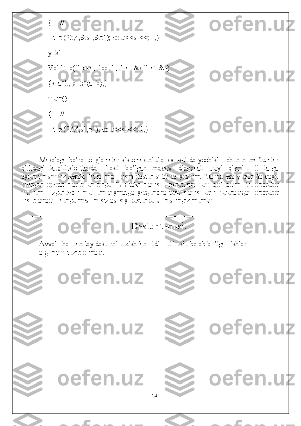 { ––//––
top (23,4,&s1,&p1); cout<<s1<<p1;}
yoki
Void top(float a, float b, float &s,float &p)
{s=a*b; p=2*(a+b);}
main()
{ ––//––
top (23,4,s1,p1); cout<<s1<<p1;}
Masalaga ko’ra tenglamalar sistemasini  Gauss usulida yechish uchun noma’lumlar
oldidagi   koeffitsientlardan   hosil   bo’lgan   massiv   diagonali   quyi   qismini   0   larga
aylanitirishimiz   kerak.   Buni   men   qism   dastur   sifatida  yozdim.   Bunda   esa   yuqorida  qayd
qilingan operatorlar bilan birga FOR takrorlanish operatorini ham qo’lladim. Bu operator
ma’lum   o’zgaruvchi   ma’lum   qiymatga   yetguncha   tarkorlanishlarni   bajaradigan   operator
hisoblanadi. Bunga misolni siz asosiy dasturda ko’rishingiz mumkin.
––––––––––––––––––––––––––––––––––––––––––––––––––––––––––––––––––––––
Dastur tanasi.
Avvalo har qanday dasturni tuzishdan oldin qilinishi kerak bo’lgan ishlar 
algoritmi tuzib olinadi.
13 