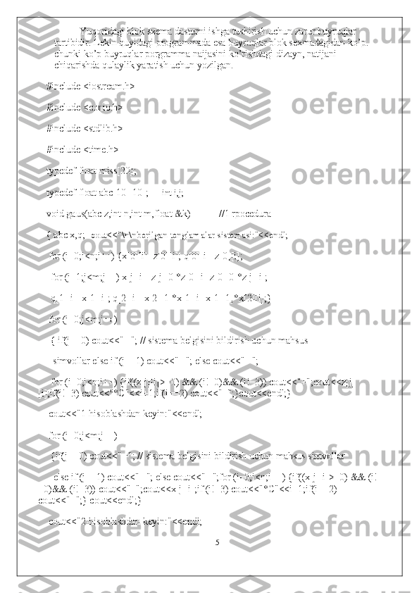 Yuqoridagi blok sxema dasturni ishga tushirish uchun zarur buyruqlar 
tartibidir. Lekin quyidagi programmada esa buyruqlar blok sexmadagidan ko’p. 
chunki ko’p buyruqlar porgramma naijasini ko’rishdagi dizayn, natijani 
chiqarishda qulaylik yaratish uchun yozilgan.
#include <iostream.h>
#include <conio.h>
#include <stdlib.h>
#include <time.h>
typedef float miss[20];
typedef float abc[10][10]; int i,j;
void gaus(abc z,int n,int m,float &k) //1 rpocedura
{ abc x,q; cout<<"\n\nberilgan tenglamalar sistemasi:"<<endl;
for (i=0;i<n;i++) {x[0][i]=z[0][i]; q[0][i]=z[0][i];
for (j=1;j<m;j++) x[j][i]=z[j][0]*z[0][i]-z[0][0]*z[j][i];
q[1][i]=x[1][i]; q[2][i]=x[2][1]*x[1][i]-x[1][1]*x[2][i];}
for (j=0;j<m;j++)
{ if(j==0) cout<<" ╔ "; // sistema belgisini bildirish uchun mahsus 
simvollar else if (j==1) cout<<" ╢ "; else cout<<" ╚ ";
for (i=0;i<n;i++) {if((z[j][i]>=0) && (i!=0)&& (i!=3)) cout<<"+";cout<<z[j]
[i];if(i!=3) cout<<"*C"<<i+1;if(i==2) cout<<"=";}cout<<endl;}
cout<<"1-hisoblashdan keyin:"<<endl;
for (j=0;j<m;j++)
{if(j==0) cout<<" ╔ "; // sistema belgisini bildirish uchun mahsus simvollar
else if (j==1) cout<<" ╢ "; else cout<<" ╚ ";for (i=0;i<n;i++) {if((x[j][i]>=0) && (i!
=0)&& (i!=3)) cout<<"+";cout<<x[j][i];if (i!=3) cout<<"*C"<<i+1;if(i==2) 
cout<<"=";} cout<<endl;}
cout<<"2-hisoblashdan keyin:"<<endl;
15 