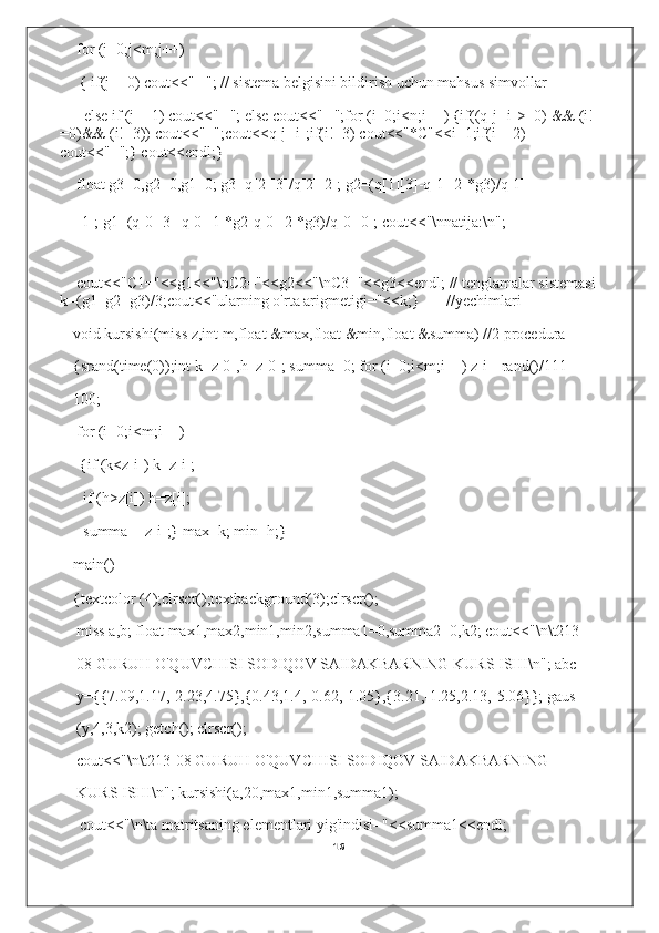 for (j=0;j<m;j++)
{ if(j==0) cout<<" ╔ "; // sistema belgisini bildirish uchun mahsus simvollar
else if (j==1) cout<<" ╢ "; else cout<<" ╚ ";for (i=0;i<n;i++) {if((q[j][i]>=0) && (i!
=0)&& (i!=3)) cout<<"+";cout<<q[j][i];if(i!=3) cout<<"*C"<<i+1;if(i==2) 
cout<<"=";} cout<<endl;}
float g3=0,g2=0,g1=0; g3=q[2][3]/q[2][2]; g2=(q[1][3]-q[1][2]*g3)/q[1]
[1]; g1=(q[0][3]-q[0][1]*g2-q[0][2]*g3)/q[0][0]; cout<<"\nnatija:\n";
cout<<"C1="<<g1<<"\nC2="<<g2<<"\nC3="<<g3<<endl; // tenglamalar sistemasi
k=(g1+g2+g3)/3;cout<<"ularning o'rta arigmetigi="<<k;} //yechimlari
void kursishi(miss z,int m,float &max,float &min,float &summa) //2 procedura 
{srand(time(0));int k=z[0],h=z[0]; summa=0; for (i=0;i<m;i++) z[i]=rand()/111-
100;
for (i=0;i<m;i++)
{if (k<z[i]) k=z[i];
if (h>z[i]) h=z[i];
summa+=z[i];} max=k; min=h;}
main()
{textcolor (4);clrscr();textbackground(3);clrscr();
miss a,b; float max1,max2,min1,min2,summa1=0,summa2=0,k2; cout<<"\n\t213-
08 GURUH O'QUVCHISI SODIQOV SAIDAKBARNING KURS ISHI\n"; abc 
y={7.09,1.17,-2.23,4.75},{0.43,1.4,-0.62,-1.05},{3.21,-1.25,2.13,-5.06}}; gaus 
(y,4,3,k2); getch(); clrscr();
cout<<"\n\t213-08 GURUH O'QUVCHISI SODIQOV SAIDAKBARNING 
KURS ISHI\n"; kursishi(a,20,max1,min1,summa1);
cout<<"\n\ta matritsaning elementlari yig'indisi="<<summa1<<endl;
16 