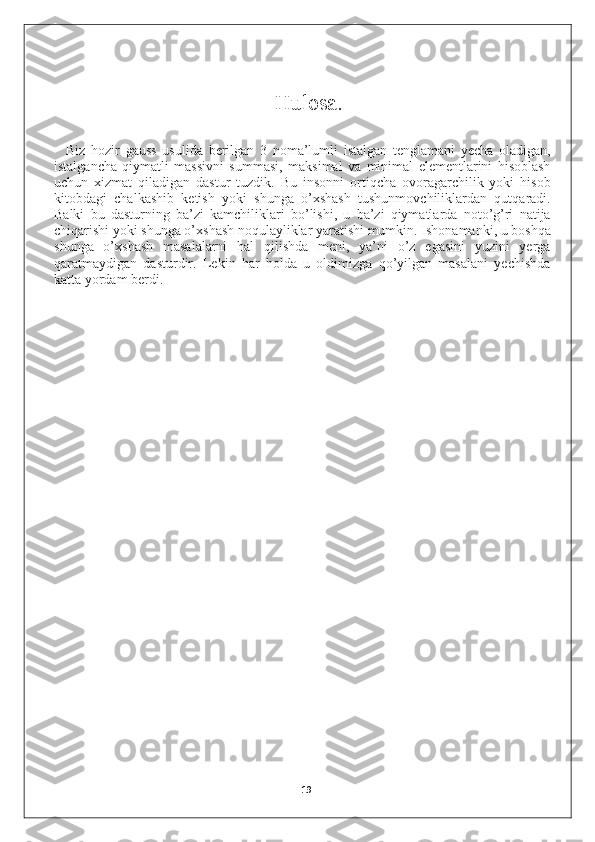 Hulosa.
Biz   hozir   gauss   usulida   berilgan   3   noma’lumli   istalgan   tenglamani   yecha   oladigan,
istalgancha   qiymatli   massivni   summasi,   maksimal   va   minimal   elementlarini   hisoblash
uchun   xizmat   qiladigan   dastur   tuzdik.   Bu   insonni   ortiqcha   ovoragarchilik   yoki   hisob
kitobdagi   chalkashib   ketish   yoki   shunga   o’xshash   tushunmovchiliklardan   qutqaradi.
Balki   bu   dasturning   ba’zi   kamchiliklari   bo’lishi,   u   ba’zi   qiymatlarda   noto’g’ri   natija
chiqarishi yoki shunga o’xshash noqulayliklar yaratishi mumkin. Ishonamanki, u boshqa
shunga   o’xshash   masalalarni   hal   qilishda   meni,   ya’ni   o’z   egasini   yuzini   yerga
qaratmaydigan   dasturdir.   Lekin   har   holda   u   oldimizga   qo’yilgan   masalani   yechishda
katta yordam berdi.
19 