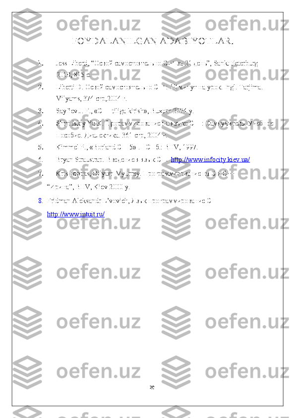 FOYDALANILGAN ADABIYOTLAR.
1. Jess Liberti, “Освой самостоятельно С++ за 21 день”, Sankt Peterburg 
2000, 815 с.
2. Liberti D. Освой самостоятельно С++: 10 минут на урок.  Ingl. Tarjima. 
Vilyams, 374  стр ,2004  г .
3. Sayfiev J. F., « С ++ tiliga kirish», Buxoro 2004 y.
4. Shmidskiy Ya.K. Прораммирование на языке С++: Самоучитель. Учебное
пособие. Диалектика. 361 стр, 2004 г.
5. Kimmel P., «Borland C++5» .  -   СПб .: BHV, 1997.
6. Bryan Straustrap. Введение я язык С++   http://www.infocity.kiev.ua/
7. Kris Pappas, Uilyam Myurrey. Программирование на С и С++
“Ирина”, BHV, Kiev 2000 y.
8. Fridman Aleksandr L’vovich, Язык программирование С++ 
http://www.intuit.ru/
20 