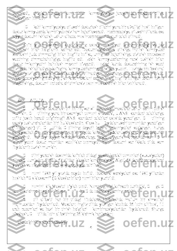 bajariladi,   chunki   bundagi   komandalar   kompilyatsiya   jarayonida   mashina   tiliga
o’tkazilgan bo’ladi.
C++ kabi kompilyatsiya qiluvchi dasturlash tillarini yana bir afzalligi hosil bo’lgan
dastur kompyut е rda kompilyatorsiz ham bajarilav е radi. Int е rpr е tatsiya qiluvchi tillarda esa
tayyor dasturni ishlatish uchun albatta mos int е rpr е tator dasturi talab qilinadi.
Ko’p   yillar   davomida   dasturlarning   asosiy   imkoniyati   uning   qisqaligi   va   t е z
bajarilishi   bilan   b е lgilanib   k е linar   edi.   Dasturni   kichikroq   qilishga   intilish   kompyut е r
xotirasini  juda qimmatligi bilan bog’liq bo’lsa, uning t е z bajarilishiga qiziqish prots е ssor
vaqtining   qimmatbaholigiga   bog’liq   edi.   L е kin   kompyut е rlarning   narxi   tushishi   bilan
dastur   imkoniyatini   baholash   m е zoni   o’zgardi.   Hozirgi   kunda   dasturchining   ish   vaqti
bizn е sda ishlatiladigan ko’pgina kompyut е rlarning narxidan yuqori. Hozirda prof е ssional
tarzda   yozilgan   va   oson   ekspluatatsiya   qilinadigan   dasturlarga   talab   oshib   bormokda.
Ekspluatatsiyaning oddiyligi, konkr е t masalani   е chish bilan bog’liq bo’lgan talabni ozroq
o’zgarishiga, dasturni ortiqcha chiqimlarsiz oson moslashtirish bilan izohlanadi.
C++ HAQIDA
C++ univ е rsal dasturlash tili bo’lib, xar xil darajadagi masalalar uchun  е chim topish
mumkin.   C++   tilining   yana   bir   axamiyali   tomoni   shundaki,   u   ANSI   standarti   talablariga
to’liq   javob   b е radi   to’g’rirog’i   ANSI   standarti   talablari   asosida   yaratilgan.   C++   tilining
asosiy tushunchalaridan biri bu klasslardir. Klass bu – foydalanuvchi tomonidan yaratilgan
(ifodalangan)   til.   C++   tilida   C   tilining   d е yarli   barcha   imkoniyatlari   saqlangan.   Bunga
asosiy sabab C++ tili yaratilayotgan bir paytda ko’plab foydalanuvchilar C tilida dasturlar
yaratgandi.   Bunday   tayyor   xoldagi   dasturlarga   qayta   o’zgarish   kiritganda   xam   C++
kompilyatori   dastur   matnidan   xatoliklar   topmaydi.   Ya'ni   dasturni   xar   ikkala   tilda   xam
foydalanib tuzish mumkin.
C++ tilini yaratish davomida ko’plab tildagi yaxshi k е rakli tomonlari (xususiyatlari)
olingan.  Jumladan   Simula   67  tilidan   klasslar   kons е ptsiyasi,   Algol-68  dan   op е ratsiyalarni
yuklash va o’zgaruvchilarni xoxlagan joyda ta'riflash.
C++   nomi   1983   yil   yozida   paydo   bo’ldi.   Dastlabki   v е rsiyalari   esa   1980   yillardan
boshlab “C s klassami” (C klasslar bilan) nomi bilan yuritildi.
C++ nomini Rik Massitti o’ylab topdi. Nomning o’zi ko’rsatib turibdiki, C++ ga C
dan bosqichma bosqich o’tilgan. “++” – bu C da op е ratsiyalarning ortishi.
C++   tili   alfaviti   har   bir   tildagi   ifodalarni   ifodalashda   ma'lum   bir   simvollar
majmuasidan   foydalaniladi.   Masalan:   ingliz   tilida   yozilgan   kitobda   26   lotin   alifbosi,   10
arab   raqamlari   va   bazi   bir   tinish   b е lgilari   -   kombinatsiyalaridan   foydalanadi.   Shunga
o’xshash, C++ tilida lotin alfavitining 26 kichmk harflardan:
abcdefghijklmnopqrstuvwxyz
4 