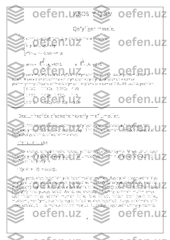 ASOSIY QISM
Qo’yilgan masala.
––––––––––––––––––––––––––––––––––––––––––––––––––––––––––––––––––––––
Z sonini quyidagi formula yordamida hisovlsh kerak:
c+y-a
min ; agar x<y
Z
= x*(b
max –b
min ); agar x>=y;
20 10
bu yerda x=  å a
i   ;  a
i →A(20); y=  å b
i   ;  b
i →b(10);
i  = 1 i = 1
Massivning eng katta va eng kichik qiymatini topish qism dastur yordamida tashkil 
etilsin. Massiv elementlarining son qiymatlari ixtiyoriy. C- tenglamalr sistemasi 
yechimlarining o’rtacha arifmetik qiymati. Tenglamalar sistemasi GAUSS usulida yechilsin.
7.09C
1  + 1.17C
2  – 2.23C
3  = 4.75
0.43C
1  + 1.4C
2  – 0.62C
3  = -1.05
3.21C
1  – 1.25C
2  + 2.13C
3  = -5.06
Dastur haqida qisqacha nazariy ma’lumotlar.
Ko’rib turganingizdek, oldimizga qo’yilgan masalada bizdan so’ralayotgan ‘Z’ 
soni x va y ning bir biriga munosabati tufayli 2 hil bo’lishi kumkin. Demak biz avvalo if 
sturkturasiga alohida to’xtalishimiz shart.
if STRUKTURASI
Biz   shartga   ko'ra   bir   necha   harakat   yo'lidan   bittasini   tanlaymiz.   Misol   uchun:   agar
bolaning yoshi 7 ga teng yoki katta bo'lsa u maktabga borishi mumkin bo'lsin. Buni C++
da if ni qo'llab yozaylik.
if (yosh >= 7) maktab();
Bu yerda shart bajarilishi yoki bajarilmasligi mumkin. Agar yosh o'zgaruvchisi 7 ga
teng yoki  undan katta bo'lsa shart  bajariladi va maktab()  funksiyasi  chaqiriladi. Bu holat
true (to'g'ri) deyiladi. Agar yosh 7 dan kichik bo'lsa, maktab() tashlab o'tiladi. Yani false
(noto'g'ri)   holat   yuzaga   keladi.   Aslida   esa   shartdagi   ifodaning   ko'rinishi   muhim   emas   –
agar   ifodani   nolga   keltirish   mumkin   bo'lsa   false   bo'ladi,   noldan   farqli   javob   bo'lsa,
musbatmi, manfiymi, true holat paydo bo'ladi va shart bajariladi. Bunga qo'shimcha qilib
o'tish kerakki, C++ da mahsus bool tipi mavjud. Bu tipdagi o'zgaruvchilarning yordamida
6 