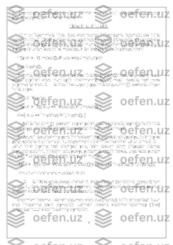 bul   (mantiqiy)   arifmetikasini   amalgam   oshirish   mumkin.   bool   o'zgaruvchilar   faqat   true
yoki false qiymatlarini olishlari mumkin.
if/else STRUKTURASI
if   ni   qo'llaganimizda   ifoda   faqat   shart   haqiqat   bo'lgandagina   bajariladi,   aks   holda
tashlanib o'tiladi. if/else yordamida esa shart bajarilmaganda (false natija chiqqanda) else
orqali boshqa bir yo'ldan borishni belgilash mumkin. Misolimizni takomillashtirsak. Bola
7 yosh yoki undan katta bo'lsa maktabga, 7 dan kichkina bo'lsa bog'chaga borsin.
if (yosh >= 7)  maktab(); //nuqta-vergul majburiydir
else  bogcha();
Yuqorida if ga tegishli bo'lgan blok bitta ifodadan (maktab()) iborat. Shu sababli nuqta-
vergul   qo'yilishi   shart.   Buni   aytib   o'tishimizning   sababi,   masal   Pascalda   hech   narsa
qo'yilmasligi shart. C++ da bitta ifosa turgan joyga ifodalar guruhini {} qavslarda olingan
holda qo'ysa
bo'ladi. Masalan:
if (yosh >= 7){ cout << "Maktabga!\n"; maktab(); } 
else{ cout << "Bog'chaga!\n"; bogcha(); }
Aslida har doim {} qavslarni qo'yish yahshi odat hisoblanadi; keyinchalik bir ifoda
turgan joyga qo'shimcha qilinganda qavslardan biri unutilib qolmaydi.
Strukrurali   dasturlashning   yana   bir   harakterli   joyi   shundaki   tabulyatsiya,   bo'sh   joy   va
yangi satrlar ko'p qo'llaniladi. Bu programmani o'qishni osonlashtirish uchun qilinadi. C++
uchun   bo'sh   joyning   hech   ahamiyati   yo'q,   lekin   dasturni   tahrir   qilayatgan   odamga
buyruqlar   guruhini,   bloklarni   tabulyatsiya   yordamida   ajratib   bersak,   unga   katta   yordam
bo'ladi. Yuqoridagini quyidagicha ham yozish mumkin:
if(yosh>=7)cout<<"Maktabga!\n";maktab()}elsecout<<"Bog'chaga!\n";bogcha()};
Biroq buni o'qish ancha murakkab ishdir.
C++ da if/else strukturasiga o'hshash ?: shart operatori (conditional operator) ham
bordir.   Bu   C++   ning   bittagina   uchta   argument   oluvchi   operatori.   Uch   operand   va   shart
operatori shart ifodasini beradi. Birinchi operand orqali
shartimizni   beramiz.   Ikkinchi   argument   shart   true   (haqiqat)   bo'lib   chiqqandagi   butun
shart   ifodasining   javob   qiymatidir.   Uchinchi   operand   shartimiz   bajarilmay   (false)
qolgandagi butun shart ifodasining qiymatidir.
7 