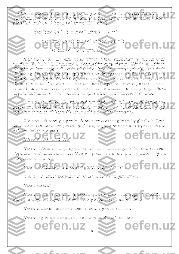 if/else   strukturalarini   bir-birining   ichida   yozishimiz   mumkin.   Bunda   ular   bir-biriga
ulanib ketadi. Misol uchun tezlikning kattaligiga qarab jarimani belgilab beruvchi blokni
yozaylik. if (tezlik > 120) cout << "Jarima 10000 so'm";
else if (tezlik > 100)  cout << "Jarima 7000 so'm";
else if (tezlik > 85)  cout << "Jarima 3000 so'm";
else  cout << "Tezlik normada";
Agar   tezlik   120   dan   katta   bo'lsa   birinchi   if/else   strukturasining   haqiqat   sharti
bajariladi.   Va   bu   holda   albatta   tezlik   o'zgaruvchimizning   qiymati   ikkinchi   va   uchinchi
if/else imizni ham qoniqtiradi. Lekin solishtirish ulargacha bormaydi, chunki ular birinchi
if/else ning else qismida, yani  noto'g'ri  javob qismida joylashgandir. Solishtirish birinchi
if/else da tugashi (aynan shu misolda)tanlash amalini tezlashtiradi. Yani bir-biriga bog'liq
if/else   lar   alohida   if   struktura-lari   blokidan   tezroq   bajarilishi   mumkin,   chunki   birinchi
holda if/else  blokidan  vaqtliroq  chiqish  imkoni   bor.  Shu sababli  ich-ichiga  kirgan  if/else
lar guruhida true bo'lish imkoni ko'proq bo'lgan shartlarni oldinroq tekshirish kerak.
Bundan tashqari SWITCH strukturasi ham mavjud bo’lib, bu struktura shartlar 3 va
undan   ortiq   hollarda   ishlatilishi   maqsadga   muvofiq.   Biz   bu   strukturaga   qo’yilgan
masaladan chetga chiqib ketmaslik uchun alohida to’xtalib o’tirmaymiz.
O’z   navbatida   x   va   y   qiymatlar   A   va   B   massivlarning   hadlari   yig’indisi   bo’lgani
uchun biz massiv tushunchasi, hadlari yig’indisi, eng katta va eng kichik qiymatlar haqida
ma’lumot berishimiz kerak.
MASSIV TUSHUNCHASI
Massiv - o’zida bir turga t е gishli ma'lumotlarni, tartiblangan ko’rinishda saqlovchi
o’zgaruvchi  sifatida qarasa  bo’ladi. Massivning  xar  bir  el е m е ntiga uning adr е si  bo’yicha
murojaat kilish mumkin.
Massiv – bir turdagi ma'lumotlarning tartiblangan ko’rinishi.
C va C++ tillarida massivlar bilan ishlash va tuzilishi d е yarli bir xil.
Massiv xossalari
Massivlar bilan ishlashda uning xossalariga aloxida e'tibor b е rishga to’gri k е ladi.
Shularni xisobga olib quyida massivning asosiy xossalariga to’xtalib o’tamiz.
Massivda el е m е nt d е b nomlanuvchi aloxida qiymatlar saqlanadi
Massivning barcha el е m е ntlari bir xil turga t е gishli bo’lishi lozim
8 