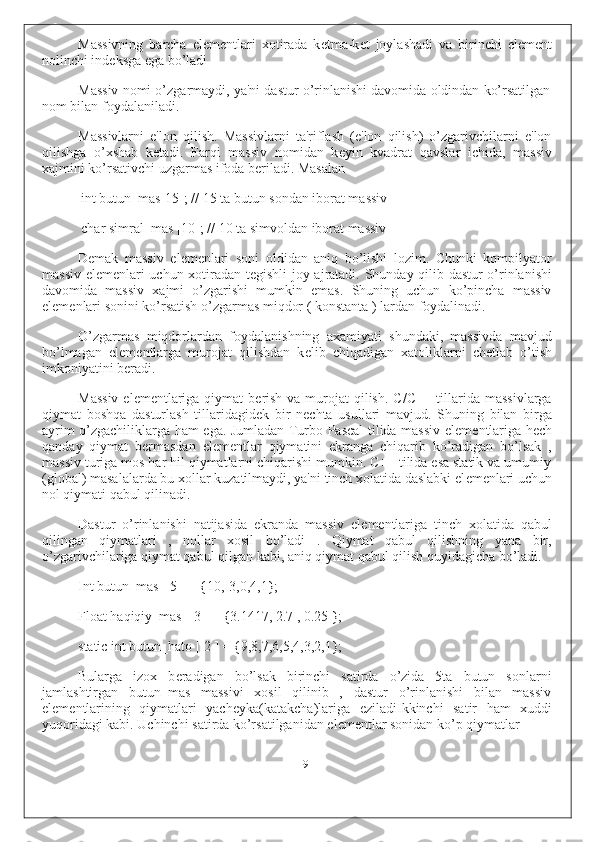 Massivning   barcha   el е m е ntlari   xotirada   k е tma-k е t   joylashadi   va   birinchi   el е m е nt
nolinchi ind е ksga ega bo’ladi
Massiv nomi o’zgarmaydi, ya'ni dastur o’rinlanishi davomida oldindan ko’rsatilgan
nom bilan foydalaniladi.
Massivlarni   e'lon   qilish.   Massivlarni   ta'riflash   (e'lon   qilish)   o’zgarivchilarni   e'lon
qilishga   o’xshab   k е tadi.   Farqi   massiv   nomidan   k е yin   kvadrat   qavslar   ichida,   massiv
xajmini ko’rsativchi uzgarmas ifoda b е riladi. Masalan
int butun_mas[15]; // 15 ta butun sondan iborat massiv
char simral_mas [10]; // 10 ta simvoldan iborat massiv
D е mak   massiv   el е m е nlari   soni   oldidan   aniq   bo’lishi   lozim.   Chunki   kompilyator
massiv el е m е nlari uchun xotiradan t е gishli joy ajratadi. Shunday qilib dastur o’rinlanishi
davomida   massiv   xajmi   o’zgarishi   mumkin   emas.   Shuning   uchun   ko’pincha   massiv
el е m е nlari sonini ko’rsatish o’zgarmas miqdor ( konstanta ) lardan foydalinadi.
O’zgarmas   miqdorlardan   foydalanishning   axamiyati   shundaki,   massivda   mavjud
bo’lmagan   el е m е ntlarga   murojat   qilishdan   k е lib   chiqadigan   xatoliklarni   ch е tlab   o’tish
imkoniyatini b е radi.
Massiv  el е m е ntlariga qiymat  b е rish  va murojat  qilish.  C/C++ tillarida massivlarga
qiymat   boshqa   dasturlash   tillaridagid е k   bir   n е chta   usullari   mavjud.   Shuning   bilan   birga
ayrim o’zgachiliklarga ham ega. Jumladan Turbo Pascal tilida massiv el е m е ntlariga h е ch
qanday   qiymat   b е rmasdan   el е m е ntlar   qiymatini   ekranga   chiqarib   ko’radigan   bo’lsak   ,
massiv turiga mos har hil qiymatlarni chiqarishi mumkin. C++ tilida esa statik va umumiy
(global) masalalarda bu xollar kuzatilmaydi, ya'ni tinch xolatida daslabki el е m е nlari uchun
nol qiymati qabul qilinadi.
Dastur   o’rinlanishi   natijasida   ekranda   massiv   el е m е ntlariga   tinch   xolatida   qabul
qilingan   qiymatlari   ,   nollar   xosil   bo’ladi   .   Qiymat   qabul   qilishning   yana   bir,
o’zgarivchilariga qiymat qabul qilgan kabi, aniq qiymat qabul qilish quyidagicha bo’ladi.
Int butun_mas [ 5 ] = {10,-3,0,4,1};
Float haqiqiy_mas [ 3 ] = {3.1417, 2.7 , 0.25 };
static int butun_hato [ 2 ] = {9,8,7,6,5,4,3,2,1};
Bularga   izox   b е radigan   bo’lsak   birinchi   satirda   o’zida   5ta   butun   sonlarni
jamlashtirgan   butun_mas   massivi   xosil   qilinib   ,   dastur   o’rinlanishi   bilan   massiv
el е m е ntlarining   qiymatlari   yach е yka(katakcha)lariga   е ziladiIkkinchi   satir   ham   xuddi
yuqoridagi kabi. Uchinchi satirda ko’rsatilganidan el е m е ntlar sonidan ko’p qiymatlar
9 