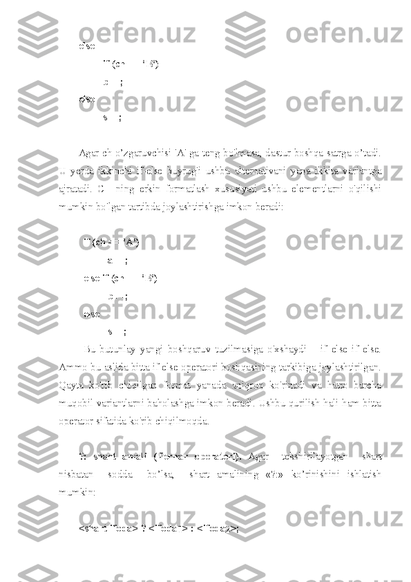 else 
if (ch == ' В ') 
b++; 
else 
s++; 
Agar ch o’zgaruvchisi 'A' ga teng bo'lmasa, dastur boshqa satrga o’tadi.
U   yerda   ikkinchi   if-else   buyrug'i   ushbu   alternativani   yana   ikkita   variantga
ajratadi.   C++ning   erkin   formatlash   xususiyati   ushbu   elementlarni   o'qilishi
mumkin bo'lgan tartibda joylashtirishga imkon beradi:
if (ch == 'A') 
a++; 
else if (ch == ' В ') 
b++; 
else 
s++; 
Bu   butunlay   yangi   boshqaruv   tuzilmasiga   o'xshaydi   –   if   else   if   else.
Ammo bu aslida bitta if else operatori boshqasining tarkibiga joylashtirilgan.
Qayta   ko'rib   chiqilgan   format   yanada   aniqroq   ko'rinadi   va   hatto   barcha
muqobil variantlarni baholashga imkon beradi. Ushbu qurilish hali ham bitta
operator sifatida ko'rib chiqilmoqda.
?:   sh art   amali   (Ternar   operatori).   Ag a r   tekshirilayotgan   shart
nisbatan   sodda   b o’l s a ,   shart   amalining   «?:»   k o’rinishini   ishla t ish
mumkin :
< shart   i fo da > ? < if od a
1 > : < if o da
2 >; 