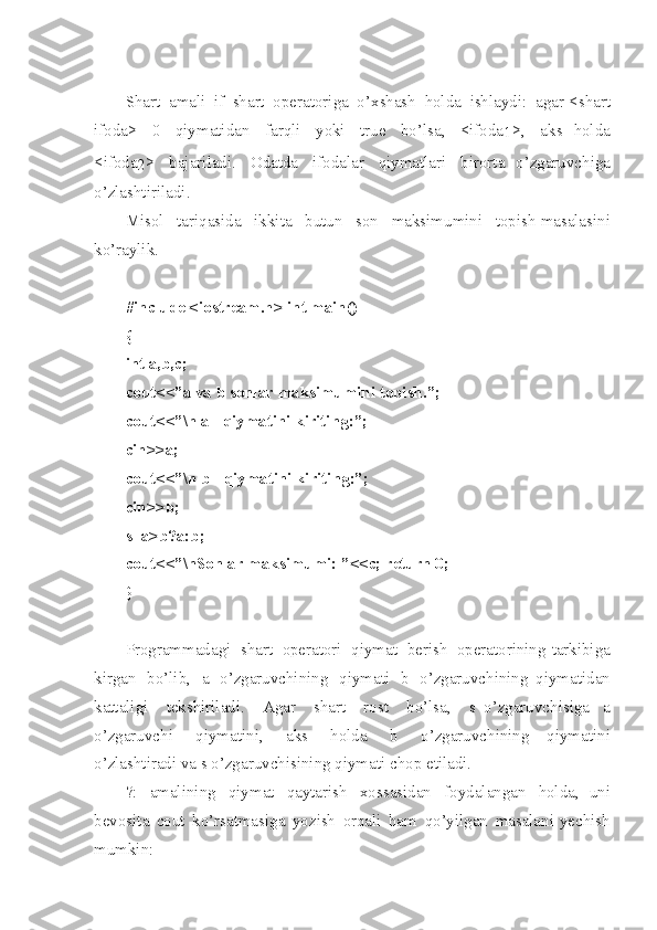 Shart   a ma l i   if   shart   o peratori g a   o’ xshash   holda   ishlayd i :   a gar   < shart
ifoda >   0   qiymatidan   farqli   yoki   true   bo’lsa ,   < ifoda
1 > ,   aks   holda
< ifoda
2 >   bajari l adi .   Odat d a   ifodalar   qiymatlari   birorta   o’zgaruvch i ga
o’zlashtir i ladi .
Misol   tariqasida   ikk i ta   butun   son   maksimumini   top i sh   masalasi n i
ko’raylik . 
#in c lude   <io s tre a m.h>   int   m ain ( )
{
int   a ,b, c ;
cou t <<”a   va   b   son l ar   m a ksi m umi n i top i sh. ” ;
cou t <<” \ n a   -   q iym a ti n i   ki r iti n g:”;  
cin > >a;
cou t <<” \ n b   -   q iym a ti n i   ki r iti n g:”;
cin > >b;
s=a > b?a : b;
cou t <<” \ nSo n lar   m aks i mu m i:   ” < <c;   ret u rn   0;
}
Programmadagi   shart   operatori   qiymat   ber i sh   operatorining   tarkibiga
kirgan   bo’lib ,   a   o’zgaruvchining   qiymati   b   o’zgaruvchining   qiymatidan
k attali g i   tekshirilad i .   Agar   shart   rost   bo’lsa ,   s   o’zgaruvch i siga   a
o’zgaruvchi   qiymatini ,   a k s   holda   b   o’zgaruvchining   qiymatini
o’zlashtiradi   va   s   o’zgaruvchisining   qiyma t i   ch o p   etiladi .
?:   a malin i ng   qiymat   qayta r ish   xossasidan   foydal a ngan   holda ,   uni
bevosi t a   cout   ko’r s atmasiga   yoz i sh   orqali   ham   qo’yilgan   mas a lani   yechish
mumkin : 