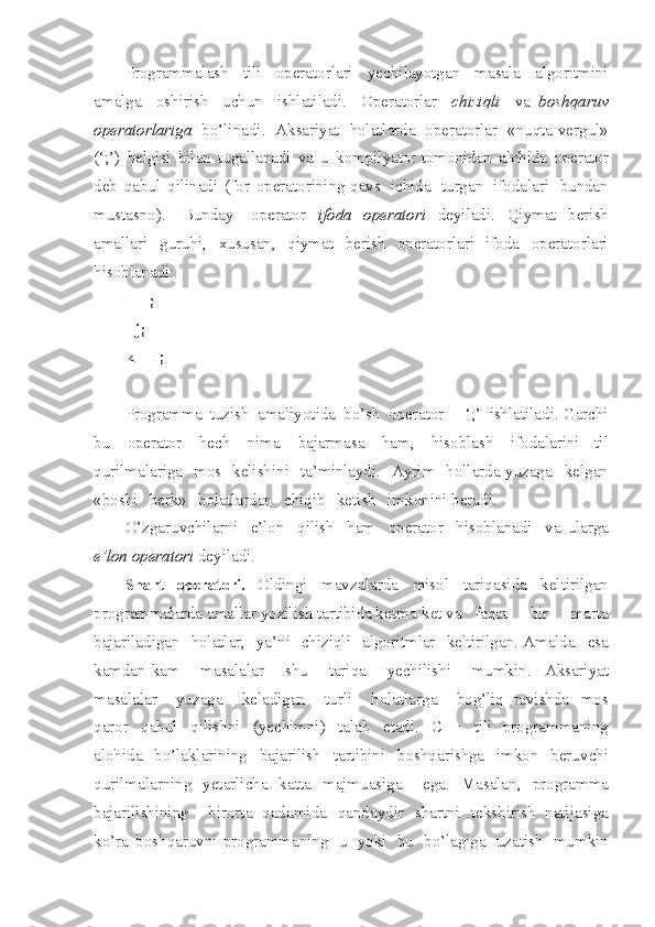 Programmalash   t ili   operatorlari   yech i layotgan   masala   algor i tmini
am a lga   oshirish   uchun   ishlatiladi .   Operatorlar   chiziqli   va   boshqaruv
operatorlariga   bo’linad i .   Aks a riyat   holatlarda   opera t orlar   « nuqta - vergul »
(‘;’)   belg i si   bilan   tugallanadi   va   u   kompilyator   tomonidan   aloh i da   operator
deb   qabul   qilinadi   (for   operat o rining   qavs   ichida   t urgan   ifodal a ri   bundan
mustasno ).   Bunday   operator   ifo d a   operato r i   dey i ladi .   Qiym a t   berish
amallari   guruhi ,   xususan ,   qiymat   berish   operat o rlari   ifoda   operatorlari
hisoblanadi :
I++;  
--j;  
k+= I ;
Programma   tuzish   amaliyotida   bo’sh   ope r a t or   -   ‘;’   ishlatilad i .  Garchi
bu   operator   hech   nima   bajarmasa   ham ,   hiso b lash   ifodalar i ni   til
qurilma l ariga   mos   kelishini   ta’m i nlaydi .   Ayr i m   hollarda   yuza g a   ke lgan
« bo sh i   berk »   h o latlar d an   chiqib   ketish   imkonini   beradi .
O’zgaruvchilarni   e’lon   qilish   ham   operator   hisoblanadi   va   ular g a
e’lon   operatori   deyiladi .
Shart   operatori.   Oldingi   mavzularda   misol   tariqasida   kel t irilgan
programmal a rda   amallar yozilish tartibida ket m a - ket va  faqat   b i r   marta
bajariladigan   holatlar ,   ya’ni   chiziqli   algoritmlar   kelt i rilgan .  Amalda   esa
kamdan - kam   masalal a r   shu   tari q a   ye ch il i shi   mumkin .   Aksariyat
ma s alalar   yu za g a   keladigan   turli   hola t larga   bog’l i q   ravishda   mos
qa r or   qabul   q ilishni   ( yechimni )   talab   etad i .   C++   tili   progr a m maning
alohida   bo’laklarining   bajarilish   t artibini   boshqa r ishga   i m kon   beru v chi
qurilmalarning   yetarlicha   katta   majmua s iga   ega .   Masala n ,   progr a m m a
bajarilishining   birorta   qadami d a   qandaydir   shartni   tekshirish   natijasiga
k o’ra   boshqaruvni   progr a m maning   u   yoki   bu   bo’lagiga   uzatish   mumkin 