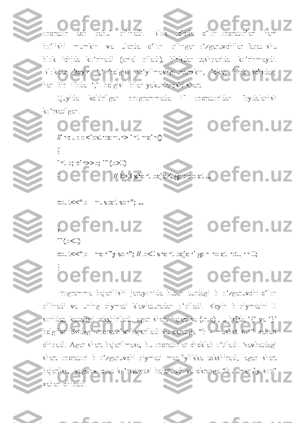 operator   de b   qabul   qilinad i .   Blok   ich i da   e’lon   operatorlari   ham
bo’l i shi   mumkin   va   ularda   e’lon   qilingan   o’zgaruvchilar   faqat   sh u
blok   ichida   ko’rinadi   ( amal   qiladi ),   blo k dan   tashqarida   k o’ rinmayd i .
Blokdan   keyin   ‘;’   be l gisi   qo’yilma s ligi   mumkin ,   lekin   blok   ich i dagi
har   bir   ifoda   ‘;’   belgisi   bilan   yakunlanishi   shart .
Quyida   keltirilgan   programmada   if   operatoridan   foyd a lan i sh
ko’rsatilgan .
#in c lude   <io s tre a m.h>   int   m ain ( )
{
int   b ;   cin > >b;   if   ( b >0)
{ //   b > 0   shart   baj a ril g an   h o lat   ...
cou t <<“b   -   mu s bat   son ” ;   ...
}
if   ( b <0)
cou t <<“b   -   ma n fiy   son ” ;   //   b <0   shart   baj a ril g an   h o lat   ret u rn   0;
}
Programma   baj a rili sh i   jarayonida   butun   tu r dagi   b   o’z g aruvchi   e’lon
qilinadi   va   un i ng   qiymati   klaviaturadan   o’qiladi .   Keyin   b   qiymatini   0
sonidan   katt a ligi   te kshiriladi ,   a g ar   shart   bajarilsa  (true)   ,   u   holda   ‘{‘   va   ‘ } ’
belg i lar   ichidagi   operatorlar   bajariladi   va   ekranga   “b   -   musbat   son ”   xabari
chiqadi .   Ag a r   sh art   bajarilmasa ,   bu   operatorlar   cheklab   o’tilad i .   N a vbatdagi
sha r t   operatori   b   o’z g aru v chi   qiymati   manfiyli k ka   tekshiradi ,   a gar   shart
ba j arilsa ,   yago n a   c o ut   ko’rsatmasi   bajariladi   va   ekranga   “b   -   man f iy   son ”
xabari   ch i qadi . 