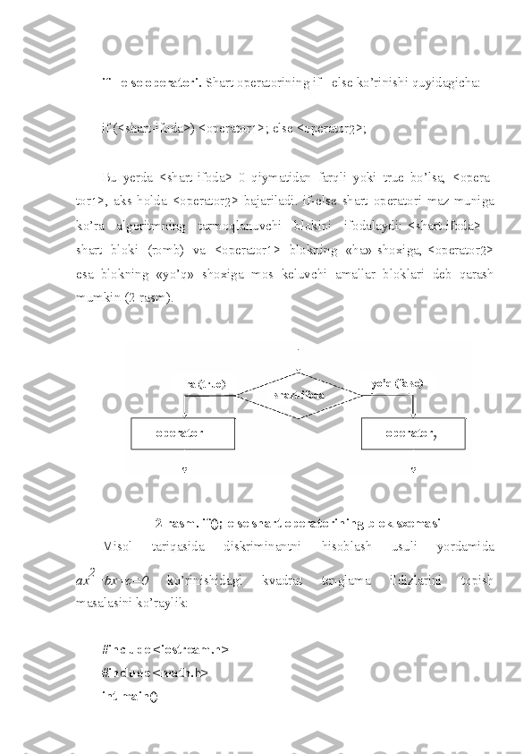 if   -   else   oper a t o r i.  Shart   operatorini n g   if - else   ko’rinishi   quyidagicha :
if (< shart - i f o da >) < ope r ato r
1 >; else < o per a tor
2 > ;
Bu   yerda   < shart - ifoda >   0   qiymatidan   fa r qli   yoki   true   bo’lsa ,   < ope r a -
tor
1 >,   aks   holda   < operator
2 >   bajariladi .   if-else   shart   operatori   maz - muniga
ko’ra   algoritmning   tarmoqlanuvchi   blokini   ifodalaydi :   < shart - ifoda >   -
sh a rt   bloki   ( ro m b )   va   < operator
1 >   blokning   « ha »   shox i ga ,   < operator
2 >
esa   blo k ning   « yo’q »   sh oxiga   mos   keluvchi   amallar   bloklari   deb   qarash
mumkin  (2- ra s m ).  
2- rasm . if(); else  sh art   operat o ri n ing   bl o k   sxemasi
Misol   tariqasida   diskriminantni   hisoblash   usuli   yordamida
ax 2
+bx+c=0   ko’rinishidagi   kvadrat   tenglama   ildizlarini   topish
masalasi n i   ko’raylik :
#in c lude   <io s tre a m.h>  
#in c lude   <ma t h.h>
int   m ain ( ) operator
1   operator
2  shart-ifodaha (true) yo’q (false) 