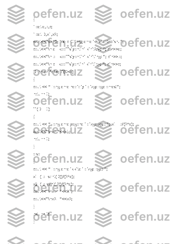 {
flo a t   a, b ,c;  
flo a t   D, x 1,x 2 ;
cou t <<” a x^2 + bx+ c =0   t e ng l ama   i ldi z ini   t op i sh.   ” ;  
cou t <<” \ n   a   -   koe f fis i yen t ini   k iri t in g :   ”;   cin > >a;
cou t <<” \ n   b   -   koe f fis i yen t ini   k iri t in g :   ”;   cin > >b;
cou t <<” \ n   c   -   koe f fis i yen t ini   k iri t in g :   ”;   cin > >c;
D=b * b-4 * a*c;   if( D <0)
{
co u t   <<   “ Ten g lama   ha q iqiy   ild i zga   ega   e mas ! ”;  
ret u rn   0;
}
if   ( D ==0)
{
co u t   <<   “ Ten g lama   ya g ona   i ldi z ga   e ga:   ” ;   x1= - b/( 2 *a);
cou t <<” \ nx=   “ <<x 1 ;  
ret u rn   0;
}  
else
{
co u t   <<   “ Ten g lama   ik k ita   i ldi z ga   e ga:   ” ;  
x1= ( -b+ s qrt ( D)) / (2* a );
x2= ( -b- s qrt ( D)) / (2* a );
cou t <<” \ nx1=   “<< x 1;  
cou t <<” \ nx2=   “<< x 2;
}
ret u rn   0;  
} 