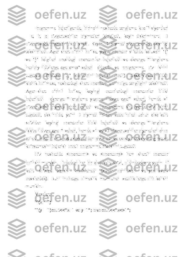 Programma   bajari l ganda ,   birinchi   navbatda   tenglama   koeffi - siyent l ari
-   a,   b,   c   o’ z garuvchilar   qiyma t lari   kiritiladi ,   key i n   diskriminant   -   D
o’zgaruvchi   qiymati   hisoblanadi .   Keyin   D   qiym a ti - ning   manfiy   ekanligi
tekshir i la d i .   Ag a r   sh a rt   o’ r inli   bo’lsa ,   ya x lit   operator   sifatida   keluvchi   ‘{‘
va   ‘}’   belgilari   orasid a gi   operator - lar   bajariladi   va   ekranga   “ Tenglama
haqiqiy   ildizlarga   ega   emas ”  xabari   chiqadi   va   programma   o’z   ishini
tugatadi   (“return   0;”   operatorini   bajarish   orqali ).   Diskriminant   noldan
kichik   bo’lmasa ,  navbatdagi   sh a rt   operatori   u ni   nolga   tengligini   tekshiradi .
A g ar   shart   o’rinli   bo’ls a ,   keyingi   qatorlardagi   operatorlar   bloki
bajariladi   -   ekranga   “ Tengla m a   yagona   ildizga   e g a :”   xabari ,   ha m da   x 1
o’zgaruvchi   qiymati   chop   e t iladi   va   programma   shu   yerda   o’z   ish i ni
tugatadi ,   aks   holda ,   ya ’ni   D   qiymati   noldan   kat t a   holati   uchun   else   kalit
so’zidan   ke yingi   operatorlar   bloki   bajariladi   va   ekranga   “ Ten g lama
ikkita   ild i zga   ega :   “   xabari ,   hamda   x 1   va   x 2   o’zgar u vchilar   qiymatlari   chop
etiladi .   Shu   bilan   sha r t   operatoridan   chiqiladi   va   asosiy   funksiyaning   return
ko’rsatmasini   bajarish   orqali   programma   o’z   i sh ini   tugatad i .
O’z   navbatida   < operator
1 >   va   < operator
2 >   ham   shartli   operator
bo’li sh i   mumkin .   If o dadagi   har   bir   else   k a lit   s o’ zi ,   oldindagi   eng   yaqin   if
kalit   s o’ z i g a   tegishli   hisoblanadi   ( xud d i   ochiluvchi   va   yopilu v chi
qavslardek ).   Bu n i   in o batga   o l maslik   mazmunan   x a tolik - larga   ol i b   keli sh i
mum k in .
Masalan :
if   ( x ==1)
if   ( y ==1 ) cou t <<” x =1   v a   y= 1 ”;   else   cou t <<” x <>1 ” ; 