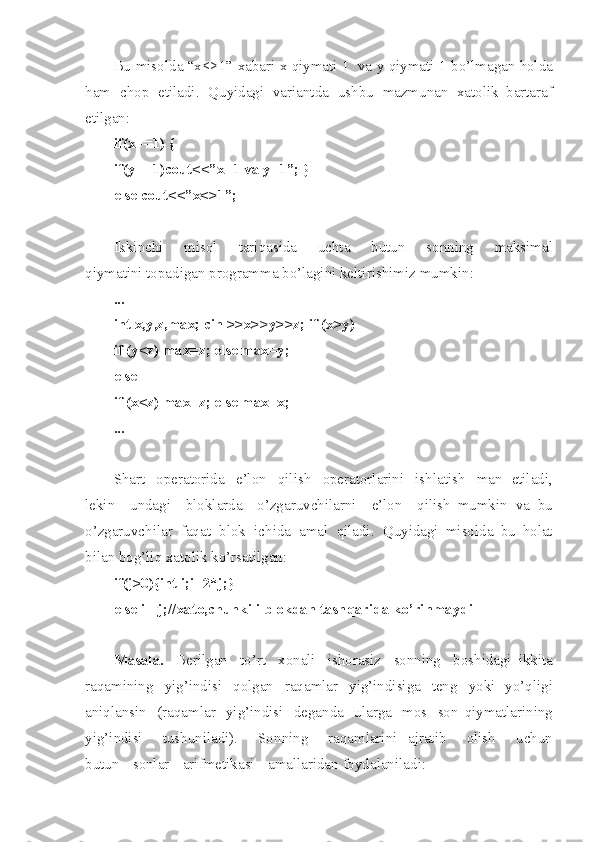 Bu   misol d a   “x<>1”   xabari   x   qiymati   1   va   y   qiymati   1   bo’lmag a n   holda
ham   chop   etiladi .   Quyidagi   variantda   ushbu   mazmunan   xatolik   bartaraf
etilgan :
if( x ==1)   {
if( y ==1 ) cou t <<” x =1   va   y= 1 ”;   }
else   cou t <<” x <>1 ” ;
Ikkinchi   misol   tariqas i da   uchta   butun   sonning   maksimal
qiymatini   topadigan   programma   bo’lagini   keltirishimiz   mu mk in :
...
int   x ,y, z ,ma x ;   cin   > >x> > y>> z ;   if   ( x >y)
if   ( y <z)   m ax= z ;   else   max = y;
else
if   ( x <z)   m ax= z ;   else   max = x;
...
Shart   operatorida   e’lon   qilish   operatorlarini   ishlatish   man   etiladi ,
lekin   unda g i   bloklarda   o’zga r uvchilarni   e’lon   qilish   mumkin   va   bu
o’zgaruvchilar   faqat   blok   i ch ida   amal   qiladi .   Quyidagi   misolda   bu   holat
bilan   bog’liq   xatolik   ko’rsatilgan :
if( j >0) { int   i ;i= 2 *j;}
else   i=- j ;//x a to, ch unki   i   bl o kdan   tash q ari d a   ko’ r inm a ydi
Masala .   Ber i lgan   to’rt   xon a li   ishorasiz   sonning   boshidagi   ikki t a
raq a mining   yig’indisi   qolgan   raqamlar   y ig’indisi g a   teng   yoki   yo’qligi
aniqlansin   ( raqamlar   yig’indisi   deganda   u lar g a   mos   son   qiymatlarining
yig’i n disi   tushunilad i ).   S o nning   raqamlarini   ajratib   o l ish   uchun
butun   s onlar   arif me tika s i   amalla r idan   foydalanila d i : 