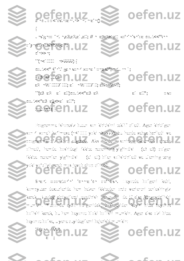 #in c lude   <io s tre a m.h>   int   m ain ( )
{
uns i gned   int   n ,a3 , a2 , a1, a 0;   //   n=a
3 a
2 a
1 a
0   k o’ri n ish i da   cou t <<” \ nn   -
q iym a ti n i   ki r iti n g:   ”;
cin > >n;
if( n <10 0 0   ||   n >99 9 9)   {
cou t <<” K iri t ilg a n   son   4   x o nali   ema s !”;   ret u rn   1;
}   a3= n /10 0 0;
a2= n %10 0 0/1 0 0;   a1= n %10 0 /10;   a0= n %10;
if( a 3+a 2 ==a 1 +a0 ) cou t <<” a 3+ a 2   =   a 1 +a0 ” ;   else
cou t <<” a 3+a 2 <>a 1 +a 0 ”;
ret u rn   0;   }
Programma   ishorasiz   butun   son   kiritishni   ta k lif   qiladi .   A gar   kiritilgan
son   4   xona l i   bo’lmasa   (n<1000   yoki   n>999 9 ),   bu   haqda   x ab a r   beriladi   va
programma   o’z   ishini   tugatadi .   Aks   holda   n   sonining   raqamlari   ajrat i b
olinadi ,   hamda   bosh i dagi   ikkita   raqamning   yig’indisi   -   (a3+a2)   qolgan
ikkita   raqamlar   yig’indisi   -   (a1+a0)   bilan   solishtiriladi   va   ularning   teng
yoki   yo’ql i gi   qarab   mos   javob   chop   qilinadi .
Shart   operatorini   ichma-ich   qo’llash.   Hayotda   bo'lgani   kabi,
kompyuter   dasturlarida   ham   ba'zan   ikkitadan   ortiq   variantni   tanlashingiz
kerak.   Bunday   ehtiyojlarni   qondirish   uchun   C++da   if   else   kengaytirilishi
mumkin.   Yuqorida   aytib   o'tilganidek,   boshqasidan   keyin   bitta   bayonot
bo'lishi   kerak,   bu   ham   bayonot   bloki   bo'lishi   mumkin.   Agar   else   o'zi   bitta
bayonot bo'lsa, u yana quyidagilarni bajarishi mumkin:
if (ch == ' А ') 
a++;  
