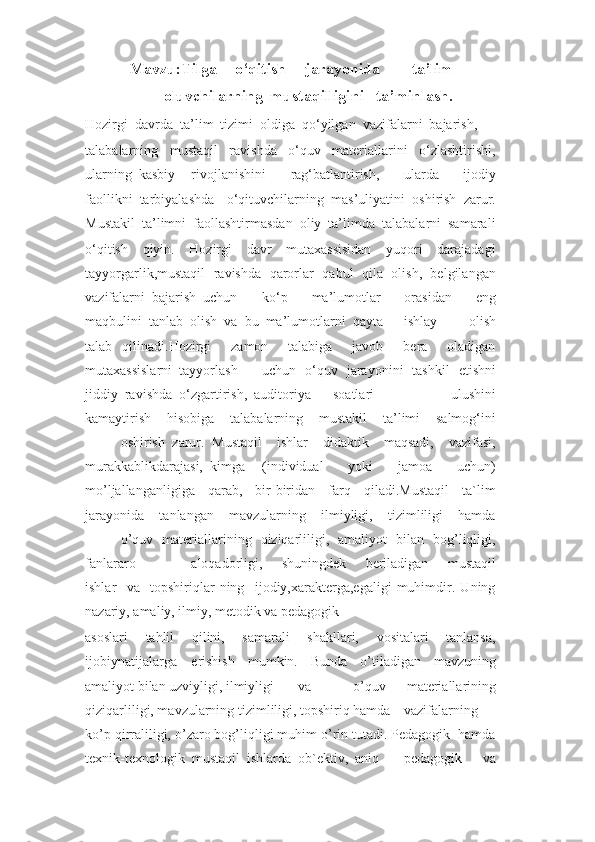 Mavzu:Tilga o‘qitish jarayonida ta’lim
oluvchilarning mustaqilligini ta’minlash.
Hozirgi  davrda  ta’lim  tizimi  oldiga  qo‘yilgan  vazifalarni  bajarish,
talabalarning     mustaqil     ravishda     o‘quv     materiallarini     o‘zlashtirishi,
ularning  kasbiy rivojlanishini     rag‘batlantirish,     ularda     ijodiy
faollikni  tarbiyalashda o‘qituvchilarning   mas’uliyatini   oshirish   zarur.
Mustakil  ta’limni  faollashtirmasdan  oliy  ta’limda  talabalarni  samarali
o‘qitish     qiyin.     Hozirgi     davr     mutaxassisidan     yuqori     darajadagi
tayyorgarlik,mustaqil  ravishda   qarorlar   qabul   qila   olish,  belgilangan
vazifalarni  bajarish  uchun ko‘p     ma’lumotlar     orasidan     eng
maqbulini  tanlab  olish  va  bu  ma’lumotlarni  qayta ishlay   olish
talab   qilinadi.Hozirgi     zamon     talabiga     javob     bera     oladigan
mutaxassislarni  tayyorlash uchun   o‘quv   jarayonini   tashkil   etishni
jiddiy  ravishda  o‘zgartirish,  auditoriya soatlari     ulushini
kamaytirish     hisobiga     talabalarning     mustakil     ta’limi     salmog‘ini
oshirish   zarur.   Mustaqil     ishlar     didaktik     maqsadi,     vazifasi,
murakkablik darajasi,  kimga (individual     yoki     jamoa     uchun)
mo’ljallanganligiga     qarab,     bir-biridan     farq     qiladi.Mustaqil     ta`lim
jarayonida     tanlangan     mavzularning     ilmiyligi,     tizimliligi     hamda
o’quv   materiallarining   qiziqarliligi,   amaliyot   bilan   bog’liqligi,
fanlararo aloqadorligi,     shuningdek     beriladigan     mustaqil
ishlar     va     topshiriqlar   ning     ijodiy,xarakterga,egaligi   muhimdir.   Uning
nazariy, amaliy, ilmiy, metodik va pedagogik
asoslari     tahlil     qilini,     samarali     shakllari,     vositalari     tanlansa,
ijobiynatijalarga erishish   mumkin.   Bunda   o’tiladigan   mavzuning
amaliyot bilan uzviyligi, ilmiyligi va     o’quv   materiallarining
qiziqarliligi, mavzularning tizimliligi, topshiriq hamda vazifalarning
ko’p qirraliligi, o’zaro bog’liqligi muhim o’rin tutadi. Pedagogik  hamda
texnik-texnologik  mustaqil  ishlarda  ob`ektiv,  aniq pedagogik     va 