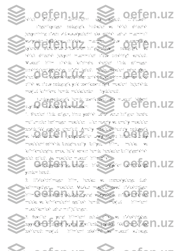 ishlab     chiqarish     muammolarini     aks     ettiradi.     O’qituvchi-
o’rganilayotgan     pedagogik     hodisalar     va     ishlab     chiqarish
jarayonining  o’zaro  zid xususiyatlarini   aks   ettirish   uchun   muammoli
vaziyatdan  foydalansa,  ob`ektiv muammo   o’quv   muammosiga
aylanadi. Talabalar uchun tushunarli bo’lgan o’quv pedagogik   va
ishlab   chiqarish   jarayoni   muammolari   o’quv   topshirig’i   sanaladi.
Mustaqil     bilim     olishda     ko’pincha     shartlari     ifoda     etilmagan
topshiriqlarni,bajarishga   to’g’ri   keladi.   Talaba   masalani   echar   ekan,
shartlarni o’zgartirish tartibi bilan tanishadi, aniq bir muammoni tahlil
qilish   va   o’quv-pedagogik   yoki   texniktexnologik     masalani     bajarishda
mavjud  ko’nikma  hamda  malakalardan foydalanadi.
Bunday   pedagogik   hamda   texnik-texnologik   mustaqil   ishlarni
quyidagi turlarga ajratish mumkin:
1.  Shartlari  ifoda  etilgan,  biroq   y echish  uchun  zarur  bo’lg an  barcha
ma`lumotlar   berilmagan   masalalar.     Ular   nazariy   va   amaliy   masalalar
tarzida ikki guruhga   ajratiladi.   Amaliy   masalalar   haqiqiy   pedagogik
va  ishlab  chiqarish jarayoni   bilan   uzviy   bog’liq   bo’ladi.   Bunday
masalalarni echishda faqatgina aqliy faoliyat,     bilim,     malaka     va
ko’nikmalargina  emas,  balki  sensor  hamda  harakatlar faolligigerishish
talab  etiladi.  Bu  masalalar  mustaqil  bilim  olish
texnologiyalarining   amaliyot   bilan   uzviylikni   ta`minlashga
yordam beradi.
2.     O’zlashtirilmagan     bilim,     harakat     va     operatsiyalarga     duch
kelinmaydigan masalalar.   Mazkur    masalalar    avval    o’zlashtirilgan
bilimlarni  mustahkamlash,ularni  yangi  vaziyatlarda  qo’llash,  fikrlash
malaka  va  ko’nikmalarini  egallash hamda   mavjud   bilimlarni
mustahkamlash uchun mo’ljallangan.
3.     Savollar     –     yangi     bilimlarni     qabul     qilish     va     o’zlashtirishga
tayyorlikni aniqlovchi  vosita.  Savollarda  quyidagi  ikki  jihat  ko’zga
tashlanadi:  mavjud bilimlarni     tekshirish     va     mustaqil     xulosaga 