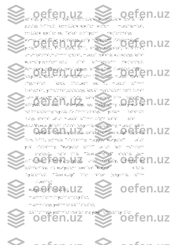 kelishga  yo’naltirish.  Savollar reproduktiv     va     produktiv     tarzida     ikki
guruhga  bo’linadi.  Reproduktiv  savollar xotirani     mustahkamlash,
produktiv  savollar  esa  fikrlash  qobiliyatini rivojlantirishga
xizmat  qiladi.  Ular  sub`ektlarga  aqliy  harakatlarni  o’zlashtirishga
yordam   beradi,   shuningdek,   tahlil,   sintez,   taqqoslash,   solishtirish,
umumlashtirish,muhimini   ajratish,   mustaqil   ravishda   xulosalarga   kelish
va amaliy qarorlarni qabul qilish   ko’nikmalarini   rivojlantiradi.
Zamonaviy  pedagogik  texnologiyaga  ko‘ra,  ta’lim  oluvchilar  o‘qish
jarayonida   kerakli     o‘quv   materiallarini   iloji   boricha   mustaqil   ravishda
o‘rganishlari kerak.     O‘qituvchi     esa     bu     mustaqil     ta’limni
boshqarishi,  yo‘naltirishi,talabalarga kerakli   maslahatlarni   berib   borishi
lozim.Mustakil     ta’limni     to‘g‘ri     tashkil     etish,     bilim     berish     va
tarbiyada  juda  katta ahamiyatga   ega.   Pedagogning   asosiy   vazifasi
har bir talabaning hayotda o‘z o‘rnini topishga     yordam     berishidir.
Bunga  erishish  uchun  mustakil  ta’limni  to‘g‘ri  tashkil etish
zarur.Maxsus   fanlarni   o‘qitish   jarayonida   talabalarning   mustaqil   ta’lim
keyslardan foydalangan holda tashkil etish“Case-study”  inglizcha
ibora  bo‘lib,  tarjimada  “o‘qitishning  muayyan vaziyatlar”     uslubi
yoki     o‘qitishning     “vaziyatlar     tahlili”     us-lubi     kabi     ma’nolarni
anglatadi.     Ingliz     tilida     “Case     method”     shaklida     ham
qo‘llaniladi.     O‘qitish,amaliyotida     undan     iqtisodiy,     ijtimoiy     va
tadbirkorlikka  oid  vaziyatlarni  tavsiflash vositasi     sifatida
foydalaniladi.     “Case-study”     bilan     ishlash     jarayonida     ta’lim
oluvchilar:
–    vaziyatni tahlil qiladilar;
–    muammolar mohiyatini aniqlaydilar;
–    muammolarga yechimlar taklif qiladilar;
–    taklif qilingan yechimlar orasidan eng yaxshilarini tanlay-dilar. 