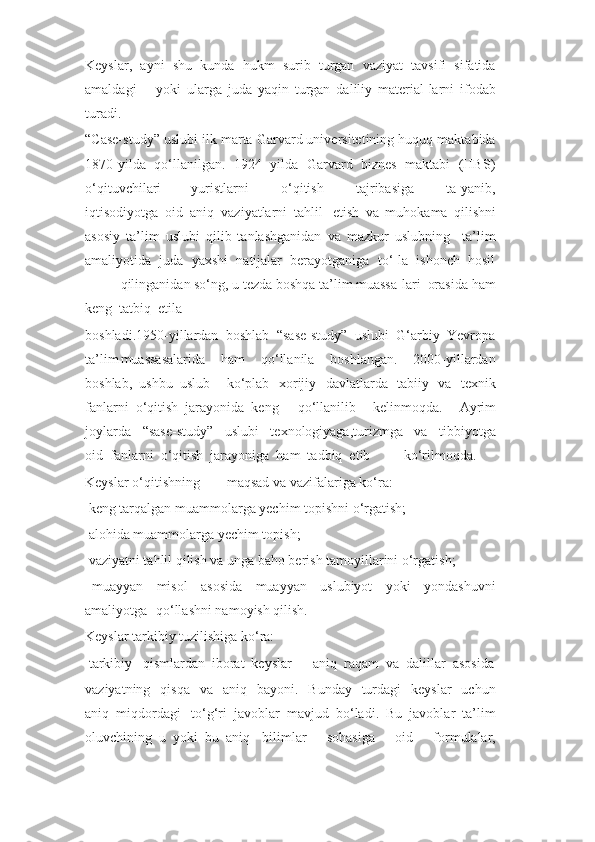 Keyslar,  ayni  shu  kunda  hukm  surib  turgan  vaziyat  tavsifi  sifatida
amaldagi yoki   ularga   juda   yaqin   turgan   daliliy   material-larni   ifodab
turadi.
“Case-study” uslubi ilk marta Garvard universitetining huquq maktabida
1870 - yilda   qo‘llanilgan.  1924  yilda  Garvard   biznes   maktabi   (HBS)
o‘qituvchilari yuristlarni     o‘qitish     tajribasiga     ta-yanib,
iqtisodiyotga  oid  aniq  vaziyatlarni  tahlil etish   va   muhokama   qilishni
asosiy   ta’lim   uslubi   qilib   tanlashganidan   va   mazkur   uslubning     ta’lim
amaliyotida  juda  yaxshi  natijalar  berayotganiga  to‘-la  ishonch  hosil
qilinganidan so‘ng, u tezda boshqa ta’lim muassa-lari  orasida ham
keng  tatbiq  etila
boshladi.1950-yillardan  boshlab  “sase-study”  uslubi  G‘arbiy  Yevropa
ta’lim muassasalarida     ham     qo‘llanila     boshlangan.     2000-yillardan
boshlab,  ushbu  uslub ko‘plab   xorijiy   davlatlarda   tabiiy   va   texnik
fanlarni  o‘qitish  jarayonida  keng qo‘llanilib     kelinmoqda.     Ayrim
joylarda     “sase-study”     uslubi     texnologiyaga,turizmga     va     tibbiyotga
oid  fanlarni  o‘qitish  jarayoniga  ham  tadbiq  etib ko‘rilmoqda.
Keyslar o‘qitishning maqsad va vazifalariga ko‘ra:
  keng tarqalgan muammolarga yechim topishni o‘rgatish;
  alohida muammolarga yechim topish;
  vaziyatni tahlil qilish va unga baho berish tamoyillarini o‘rgatish;
  muayyan     misol     asosida     muayyan     uslubiyot     yoki     yondashuvni
amaliyotga qo‘llashni namoyish qilish.
Keyslar tarkibiy tuzilishiga ko‘ra:
  tarkibiy   qismlardan  iborat  keyslar  –  aniq  raqam  va  dalillar  asosida
vaziyatning   qisqa     va    aniq    bayoni.    Bunday     turdagi    keyslar    uchun
aniq  miqdordagi to‘g‘ri  javoblar  mavjud  bo‘ladi.  Bu  javoblar  ta’lim
oluvchining  u  yoki  bu  aniq bilimlar     sohasiga     oid     formulalar, 