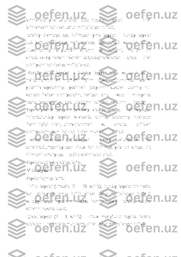 ko‘nikmalar  yoki  uslublardan  faqat  bittasini tanlab   olish
ko‘nikmasini baholash uchun mo‘ljallangan bo‘ladi;
  tarkibiy   qismlarga   ega   bo‘lmagan   yirik   keyslar   –   bunday   keyslar
juda  ko‘p miqdordagi     ma’lumotlarga     ega     bo‘ladi     va     ular     ta’lim
oluvchilarning  fikr  yuritish stillarini     va     tezligini,     ma’lum     bir
sohada  asosiy  narsani  ikkinchi  darajadagi narsalardan   ajrata   olish
qobiliyatini baholashga mo‘ljallanadi.
  Kashfiyotchlik     keyslari     –     bunday     keyslar     qisqa     va     uzun     ko‘ri-
nishda  ham bo‘lishi     mumkin.     Ta’lim     oluvchilar     tomonidan     kashfi-
yotchilik  keyslarining yechilishi     jarayonini     kuzatish     ularning     no-
standart  fikrlash  qobiliyatlarini,  berilgan aniq     vaqt     mobaynida
nechta  kreativ  g‘oya  bera  olishlarini  baholash  imkonini beradi.
Keysni   yechish   jarayoni   jamoaviy   shaklda   amalga     oshirilayotgan
hollarda,bunday     keyslar     vositasida     alohida     talabaning     boshqalar
fikrini  ilg‘ab  olishi,  uni rivojlantirishi     va     amalda     qo‘llashi
qobiliyatlarini  ham  baholab  borish  mumkin bo‘ladi.
  Ixcham     qoralama     (ishlanma)lar     –     asosiy     tushunchalar     bilan
tanishtiradi,o‘rganilayotgan  o‘quv  fani  bo‘limiga  yoki  tor  sohaga  oid
bilimlarni  amaliyotga tadbiq etishni talab qiladi.
Keyslar taqdimot shakliga ko‘ra:
  Videokeyslar.
Keyslar hajmiga ko‘ra:
  To‘liq  keyslar  (o‘rtacha  20  –  25  sahifa),  bunday  keyslar  bir  necha
kun mobaynida  jamoa  bo‘lib  ishlash  uchun  mo‘ljallangan  bo‘la-di
va  tayyorlangan yechimni   odatda   ham   jamoaviy     tartibda   taqdim
etilishini nazarda tutadi;
  Qisqa  keyslar  (3  –  5  sahifa)  –  o‘quv  mashg‘uloti  paytida  barcha
talabalar ishtirokida muhokama qilish uchun mo‘ljallangan bo‘ladi; 