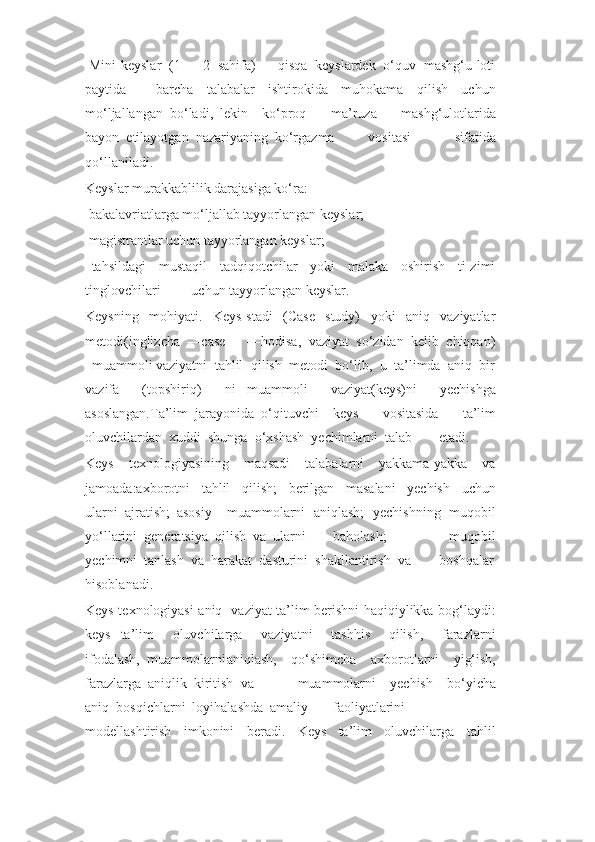   Mini-keyslar  (1  –  2  sahifa)  –  qisqa  keyslardek  o‘quv  mashg‘u-loti
paytida barcha     talabalar     ishtirokida     muhokama     qilish     uchun
mo‘ljallangan  bo‘ladi,  lekin ko‘proq     ma’ruza     mashg‘ulotlarida
bayon  etilayotgan  nazariyaning  ko‘rgazma vositasi   sifatida
qo‘llaniladi.
Keyslar murakkablilik darajasiga ko‘ra:
  bakalavriatlarga mo‘ljallab tayyorlangan keyslar;
  magistrantlar uchun tayyorlangan keyslar;
  tahsildagi     mustaqil     tadqiqotchilar     yoki     malaka     oshirish     ti-zimi
tinglovchilari uchun tayyorlangan keyslar.
Keysning     mohiyati.     Keys-stadi     (Case     study)     yoki     aniq     vaziyatlar
metodi(inglizcha  ―case  –  ―hodisa,  vaziyat  so‘zidan  kelib  chiqqan)
–muammoli vaziyatni  tahlil  qilish  metodi  bo‘lib,  u  ta’limda  aniq  bir
vazifa     (topshiriq)     ni   muammoli     vaziyat(keys)ni     yechishga
asoslangan.Ta’lim  jarayonida  o‘qituvchi keys     vositasida     ta’lim
oluvchilardan  xuddi  shunga  o‘xshash  yechimlarni  talab etadi.
Keys     texnologiyasining     maqsadi     talabalarni     yakkama-yakka     va
jamoada:axborotni     tahlil     qilish;     berilgan     masalani     yechish     uchun
ularni  ajratish;  asosiy muammolarni   aniqlash;   yechishning   muqobil
yo‘llarini  generatsiya  qilish  va  ularni baholash;     muqobil
yechimni  tanlash  va  harakat  dasturini  shakllantirish  va boshqalar
hisoblanadi.
Keys texnologiyasi aniq   vaziyat ta’lim berishni haqiqiylikka bog‘laydi:
keys ta’lim     oluvchilarga     vaziyatni     tashhis     qilish,     farazlarni
ifodalash,  muammolarni aniqlash,     qo‘shimcha     axborotlarni     yig‘ish,
farazlarga  aniqlik  kiritish  va muammolarni     yechish     bo‘yicha
aniq  bosqichlarni  loyihalashda  amaliy faoliyatlarini
modellashtirish     imkonini     beradi.     Keys     ta’lim     oluvchilarga     tahlil 