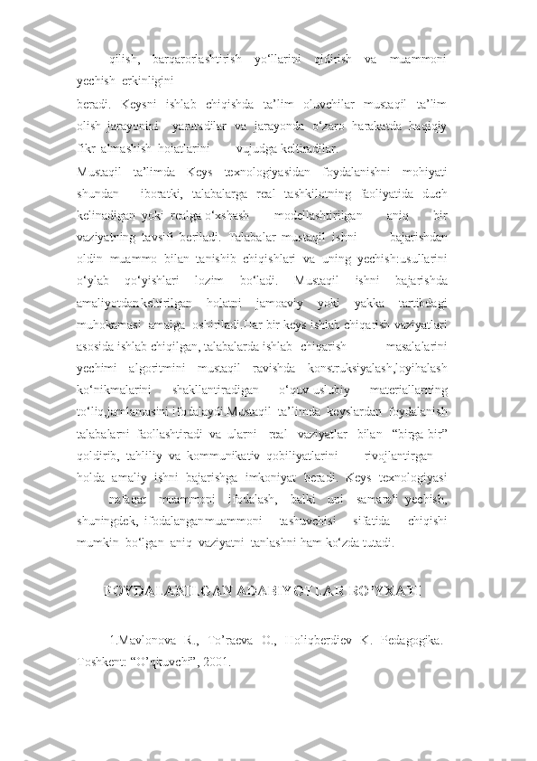 qilish,     barqarorlashtirish     yo‘llarini     qidirish     va     muammoni
yechish  erkinligini
beradi.     Keysni     ishlab     chiqishda     ta’lim     oluvchilar     mustaqil     ta’lim
olish  jarayonini yaratadilar   va   jarayonda   o‘zaro   harakatda   haqiqiy
fikr  almashish  holatlarini vujudga keltiradilar.
Mustaqil     ta’limda     Keys     texnologiyasidan     foydalanishni     mohiyati
shundan iboratki,     talabalarga     real     tashkilotning     faoliyatida     duch
kelinadigan  yoki  realga o‘xshash     modellashtirilgan     aniq     bir
vaziyatning  tavsifi  beriladi.  Talabalar  mustaqil ishni     bajarishdan
oldin  muammo  bilan  tanishib  chiqishlari  va  uning  yechish : usullarini
o‘ylab     qo‘yishlari     lozim     bo‘ladi.     Mustaqil     ishni     bajarishda
amaliyotdan keltirilgan     holatni     jamoaviy     yoki     yakka     tartibdagi
muhokamasi  amalga  oshiriladi.Har bir keys ishlab chiqarish vaziyatlari
asosida ishlab chiqilgan, talabalarda ishlab chiqarish     masalalarini
yechimi     algoritmini     mustaqil     ravishda     konstruksiyalash,loyihalash
ko‘nikmalarini     shakllantiradigan     o‘quv-uslubiy     materiallarning
to‘liq,jamlamasini ifodalaydi.Mustaqil  ta’limda  keyslardan  foydalanish
talabalarni  faollashtiradi  va  ularni real     vaziyatlar     bilan     “birga-bir”
qoldirib,  tahliliy  va  kommunikativ  qobiliyatlarini rivojlantirgan
holda  amaliy  ishni  bajarishga  imkoniyat  beradi.  Keys  texnologiyasi
nafaqat     muammoni     ifodalash,     balki     uni     samarali   yechish,
shuningdek,  ifodalangan muammoni     tashuvchisi     sifatida     chiqishi
mumkin  bo‘lgan  aniq  vaziyatni  tanlashni ham ko‘zda tutadi.
F OYDALANILGAN ADABIYOTLAR RO’YXATI
1. Mavlonova   R.,   To’raeva   O.,   Holiqberdiev   K.   Pedagogika.-
Toshkent: “O’qituvchi”, 2001. 