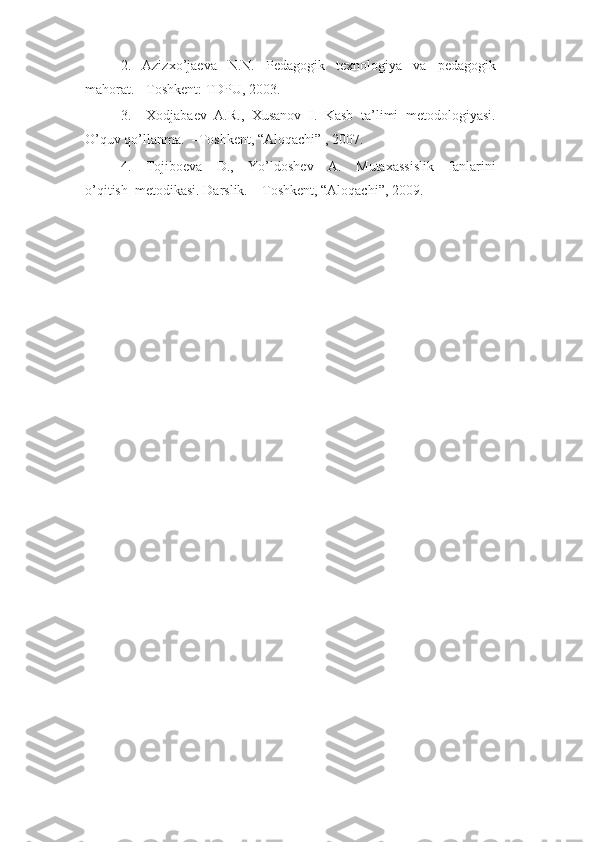 2.     Azizxo’jaeva     N.N.     Pedagogik     texnologiya     va     pedagogik
mahorat.-  Toshkent: TDPU, 2003.
3.     Xodjabaev   A.R.,   Xusanov   I.   Kasb   ta’limi   metodologiyasi.
O’quv qo’llanma.  –Toshkent, “Aloqachi” , 2007.
4.     Tojiboeva     D.,     Yo’ldoshev     A.     Mutaxassislik     fanlarini
o’qitish  metodikasi. Darslik. – Toshkent, “Aloqachi”, 2009. 
