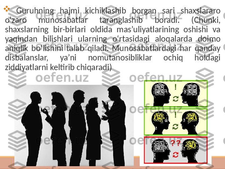  
  G uruhning  hajmi  kichiklashib  borgan  sari  shaxslararo 
o‘zaro  munosabatlar  taranglashib  boradi.   ( C h unki, 
shaxslarning  bir-birlari  oldida  mas’uliyatlarining  oshishi  va 
yaqindan  bilishlari  ularning  o‘rtasidagi  aloqalarda  doimo 
aniqlik  bo‘lishini  talab  qiladi.  Munosabatlardagi  har  qanday 
disbalanslar,  ya’ni  nomutanosibliklar  ochiq  holdagi 
ziddiyatlarni keltirib chiqaradi ) 