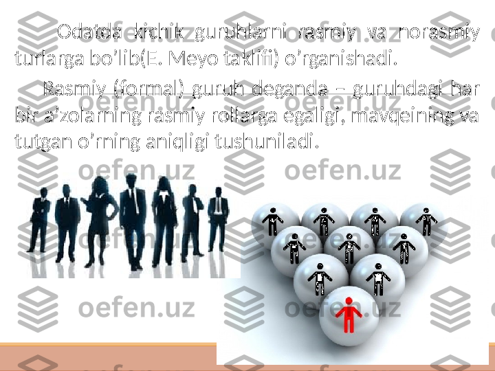  
 
           Odatda  kichik  guruhlarni  rasmiy  va  norasmiy 
turlarga bo’lib(E. Meyo taklifi) o’rganishadi. 
        Rasmiy  (formal)  guruh  deganda  –  guruhdagi  har 
bir a’zolarning rasmiy rollarga egaligi, mavqeining va 
tutgan o’rning aniqligi tushuniladi.   