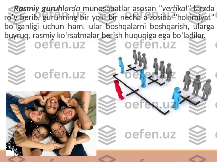          Rasmiy  guruh larda   munosabatlar  asosan  ''vertikal"  tarzda 
ro‘y  berib,  guruhning  bir  yoki  bir  necha  a’zosida  ''hokimiyat" 
bo‘lganligi  uchun  ham,  ular  boshqalarni  boshqarish,  ularga 
buyruq, rasmiy ko‘rsatmalar berish huquqiga ega bo‘ladilar. 