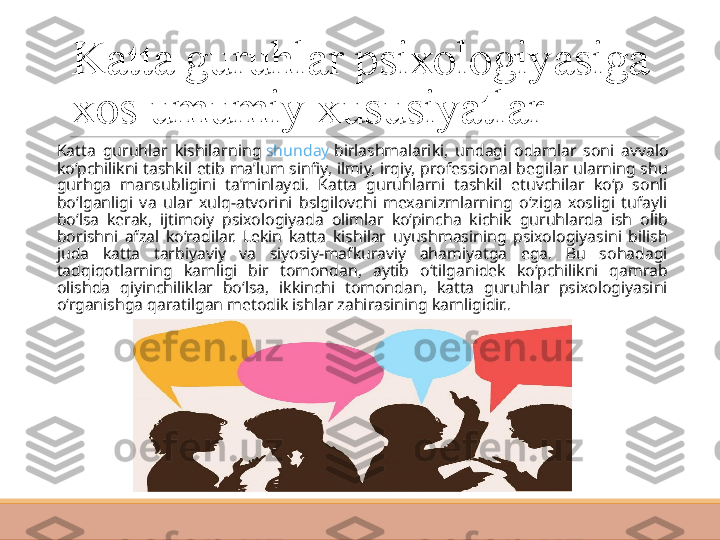 Katta guruhlar psixologiyasiga 
xos umumiy xususiyatlar
 
Katta  guruhlar  kishilarning  shunday   birlashmalariki ,  undagi  odamlar  soni  avvalo 
ko‘pchilikni tashkil etib ma’lum sinfiy, ilmiy, irqiy, professional begilar ularning shu 
gurhga  mansubligini  ta’minlaydi.  Katta  guruhlarni  tashkil  etuvchilar  ko‘p  sonli 
bo‘lganligi  va  ular  xulq-atvorini  bslgilovchi  mexanizmlarning  o‘ziga  xosligi  tufayli 
bo‘lsa  kerak,  ijtimoiy  psixologiyada  olimlar  ko‘pincha  kichik  guruhlarda  ish  olib 
borishni  afzal  ko‘radilar.  Lekin  katta  kishilar  uyushmasining  psixologiyasini  bilish 
juda  katta  tarbiyaviy  va  siyosiy-mafkuraviy  ahamiyatga  ega.  Bu  sohadagi 
tadqiqotlarning  kamligi  bir  tomondan,  aytib  o‘tilganidek  ko‘pchilikni  qamrab 
olishda  qiyinchiliklar  bo‘lsa,  ikkinchi  tomondan,  katta  guruhlar  psixologiyasini 
o‘rganishga qaratilgan metodik ishlar zahirasining kamligidir.. 