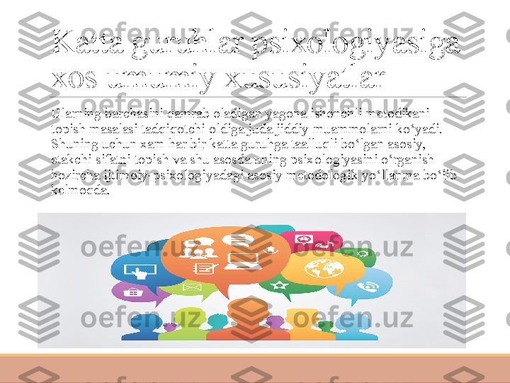 Katta guruhlar psixologiyasiga 
xos umumiy xususiyatlar
 
Ularning barchasini qamrab oladigan yagona ishonchli metodikani 
topish masalasi tadqiqotchi oldiga juda jiddiy muammolarni ko‘yadi. 
Shuning uchun xam har bir katta guruhga taalluqli bo‘lgan asosiy, 
etakchi sifatni topish va shu asosda uning psixo logiyasini o‘rganish 
hozircha ijtimoiy-psixologiyadagi asosiy metodologik yo‘llanma bo‘lib 
kelmoqda. 