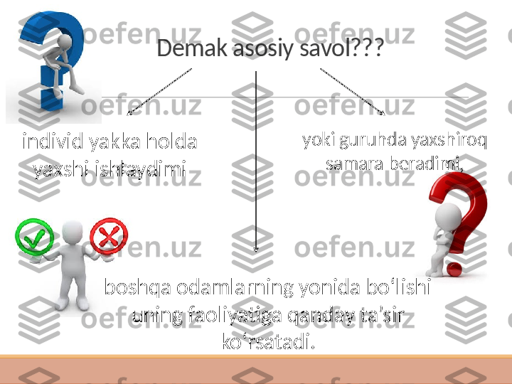 Demak asosiy savol??? 
 individ yakka holda 
yaxshi ishlaydim i yoki guruhda yaxshiroq 
samara beradimi,
boshqa odamlarning yonida bo‘lishi 
uning faoliyatiga qanday ta’sir 
ko‘rsatadi. 