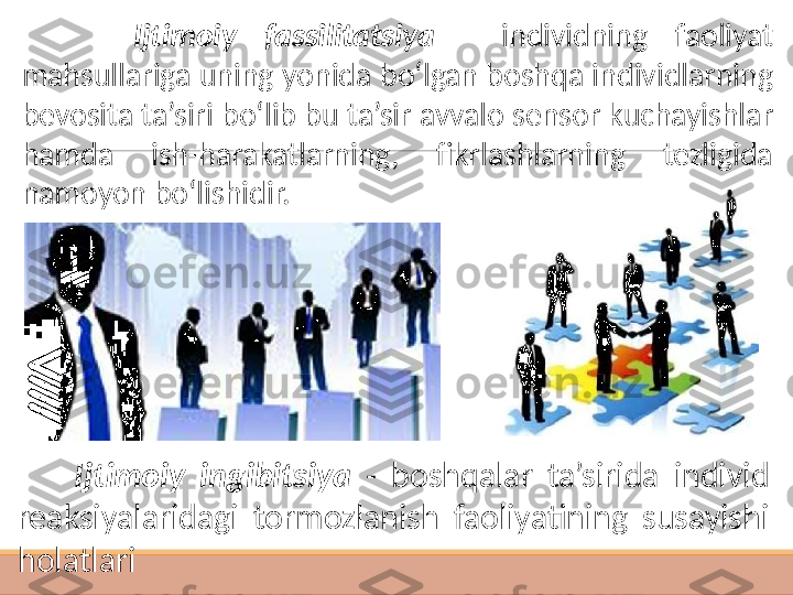  
         Ijtimoiy  fassilitatsiya  -  individning  faoliyat 
mahsullariga uning yonida bo‘lgan boshqa individlarning 
bevosita ta’siri bo‘lib bu ta’sir avvalo sensor kuchayishlar 
hamda  ish-harakatlarning,  fikrlashlarning  tezligida 
namoyon bo‘l ishidir. 
        Ijtimoiy  ingibitsiya  -  boshqalar  ta’sirida  individ 
reaksiyalaridagi  tormozlanish  faoliyatining  susayishi 
holatlari     