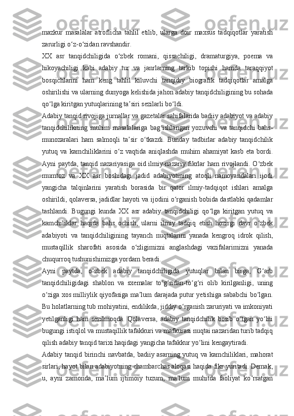 mazkur   masalalar   atroflicha   tahlil   etilib,   ularga   doir   maxsus   tadqiqotlar   yaratish
zarurligi o z-o zidan ravshandir.ʻ ʻ
XX   asr   tanqidchiligida   o zbek   romani,   qissachiligi,   dramaturgiya,   poema   va	
ʻ
hikoyachiligi   kabi   adabiy   tur   va   janrlarning   tarkib   topishi   hamda   taraqqiyot
bosqichlarini   ham   keng   tahlil   kiluvchi   tanqidiy   biografik   tadqiqotlar   amalga
oshirilishi va ularning dunyoga kelishida jahon adabiy tanqidchiligining bu sohada
qo lga kiritgan yutuqlarining ta siri sezilarli bo ldi.	
ʻ ʼ ʻ
Adabiy tanqid rivojiga jurnallar va gazetalar sahifalarida badiiy adabiyot va adabiy
tanqidchilikning   muhim   masalalariga   bag ishlangan   yozuvchi   va   tanqidchi   bahs-	
ʻ
munozaralari   ham   salmoqli   ta sir   o tkazdi.   Bunday   tadbirlar   adabiy   tanqidchilik	
ʼ ʻ
yutuq   va   kamchiliklarini   o z   vaqtida   aniqlashda   muhim   ahamiyat   kasb   eta   bordi.	
ʻ
Ayni paytda, tanqid nazariyasiga oid ilmiy-nazariy fikrlar ham rivojlandi. O zbek	
ʻ
mumtoz   va   XX   asr   boshidagi   jadid   adabiyotining   atoqli   namoyandalari   ijodi
yangicha   talqinlarini   yaratish   borasida   bir   qator   ilmiy-tadqiqot   ishlari   amalga
oshirildi, qolaversa, jadidlar hayoti va ijodini o rganish bobida dastlabki qadamlar	
ʻ
tashlandi.   Bugungi   kunda   XX   asr   adabiy   tanqidchiligi   qo lga   kiritgan   yutuq   va	
ʻ
kamchiliklar   haqida   bahs   ochish,   ularni   ilmiy   tadqiq   etish   hozirgi   davr   o zbek	
ʻ
adabiyoti   va   tanqidchiligining   tayanch   nuqtalarini   yanada   kengroq   idrok   qilish,
mustaqillik   sharofati   asosida   o zligimizni   anglashdagi   vazifalarimizni   yanada	
ʻ
chuqurroq tushunishimizga yordam beradi.
Ayni   paytda,   o zbek   adabiy   tanqidchiligida   yutuqlar   bilan   birga,   G arb	
ʻ ʻ
tanqidchiligidagi   shablon   va   sxemalar   to g ridan-to g ri   olib   kirilganligi,   uning	
ʻ ʻ ʻ ʻ
o ziga xos milliylik qiyofasiga ma lum darajada putur yetishiga sababchi bo lgan.	
ʻ ʼ ʻ
Bu holatlarning tub mohiyatini, endilikda, jiddiy o rganish zaruriyati va imkoniyati	
ʻ
yetilganligi   ham   sezilmoqda.   Qolaversa,   adabiy   tanqidchilik   bosib   o tgan   yo lni	
ʻ ʻ
bugungi istiqlol va mustaqillik tafakkuri va mafkurasi nuqtai nazaridan turib tadqiq
qilish adabiy tanqid tarixi haqidagi yangicha tafakkur yo lini kengaytiradi.	
ʻ
Adabiy tanqid birinchi navbatda, badiiy asarning yutuq va kamchiliklari, mahorat
sirlari, hayot bilan adabiyotning chambarchas aloqasi haqida fikr yuritadi. Demak,
u,   ayni   zamonda,   ma lum   ijtimoiy   tuzum,   ma lum   muhitda   faoliyat   ko rsatgan	
ʼ ʼ ʻ 