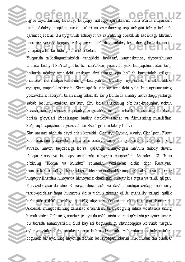 ilg or   ziyolilarning   falsafiy,   huquqiy,   axloqiy   qarashlarini   ham   o zida   mujassamʻ ʻ
etadi.   Adabiy   tanqidda   san at   turlari   va   estetikaning   uyg unligini   tabiiy   hol   deb	
ʼ ʻ
qaramoq lozim. Bu uyg unlik adabiyot  va san atning obrazlilik asosidagi  fikrlash	
ʻ ʼ
doirasini yanada kengaytirishga xizmat qiladi va adabiy tanqidning ba zida san at	
ʼ ʼ
darajasiga ko tarilishiga ham olib keladi.	
ʻ
Yuqorida   ta kidlaganimizdek,   tanqidchi   faylasuf,   huquqshunos,   siyosatshunos
ʼ
sifatida faoliyat ko rsatgan bo lsa, san atkor, yozuvchi yoki huquqshunosdan ko p	
ʻ ʻ ʼ ʻ
hollarda   adabiy   tanqidchi   erishgan   fazilatlarga   ega   bo lish   ham   talab   etilgan.	
ʻ
Fransuz   ma rifatparvarlarining   faoliyatida   bunday   uyg unlik,   mushtaraklik,	
ʼ ʻ
ayniqsa,   yaqqol   ko rinadi.   Shuningdek,   adabiy   tanqidchi   yoki   huquqshunosning	
ʻ
yozuvchilik faoliyati bilan shug ullanishi ko p hollarda amaliy muvaffaqqiyatlarga	
ʻ ʻ
sabab   bo lishi   azaldan   ma lum.   Shu   bois,   shaxsning   o z   haq-huquqlari   uchun	
ʻ ʼ ʻ
kurash,   sinfiy,   siyosiy,   iqtisodiy   tengsizliklarning   barcha   ko rinishlariga   barham	
ʻ
berish   g oyalari   ifodalangan   badiiy   detektiv   asarlar   va   filmlarning   mualliflari	
ʻ
ko proq huquqshunos-yozuvchilar ekanligi ham tabiiy holdir.	
ʻ
Shu   narsani   alohida   qayd   etish   kerakki,   Qodiriy,   Oybek,   Ayniy,   Cho lpon,   Fitrat	
ʻ
kabi   mashhur   yozuvchilarimiz   ham   badiiy   asar   yozishga   kirishishdan   oldin,   eng
avvalo,   mavzu   taqozosiga   ko ra,   qalamga   olinayotgan   ma lum   tarixiy   davrni	
ʻ ʼ
chuqur   ilmiy   va   huquqiy   asoslarida   o rganib   chiqqanlar.   Masalan,   Cho lpon	
ʻ ʻ
o zining   “Kecha   va   kunduz”   romanini   yozishdan   oldin   chor   Rossiyasi	
ʻ
mustamlakasi bo lgan tuzumdagi oddiy mehnatkashlarning og ir ahvoli va ularning	
ʻ ʻ
huquqiy jihatdan nihoyatda himoyasiz ekanligini chuqur his etgan va tahlil qilgan.
Yozuvchi   asarida   chor   Rossiya   idora   usuli   va   davlat   boshqaruvidagi   ma muriy	
ʼ
tartib-qoidalar   faqat   hukmron   doira   uchun   xizmat   qilib,   mahalliy   xalqni   qullik
kishanida   ushlab   turishga   qaratilganligini   san atkorona   aks   ettirolgan.   Romanda	
ʼ
Akbarali   mingboshining   zaharlab  o ldirilishi  bilan  bog liq  sahna  vositasida  uning	
ʻ ʻ
kichik xotini Zebining mazkur jinoyatda ayblanishi va sud qilinishi jarayoni tasviri
bu   borada   ahamiyatlidir.   Sud   hay ati   begunohligi   shundoqqina   ko rinib   turgan,
ʼ ʻ
aybsiz   aybdor   Zebi   ustidan   nohaq   hukm   chiqaradi.   Hakamlar   sud   hukmi   bilan
begunoh bir ayolning hayotiga zomin bo layotganliklarini ich-ichidan tan oladilar	
ʻ 