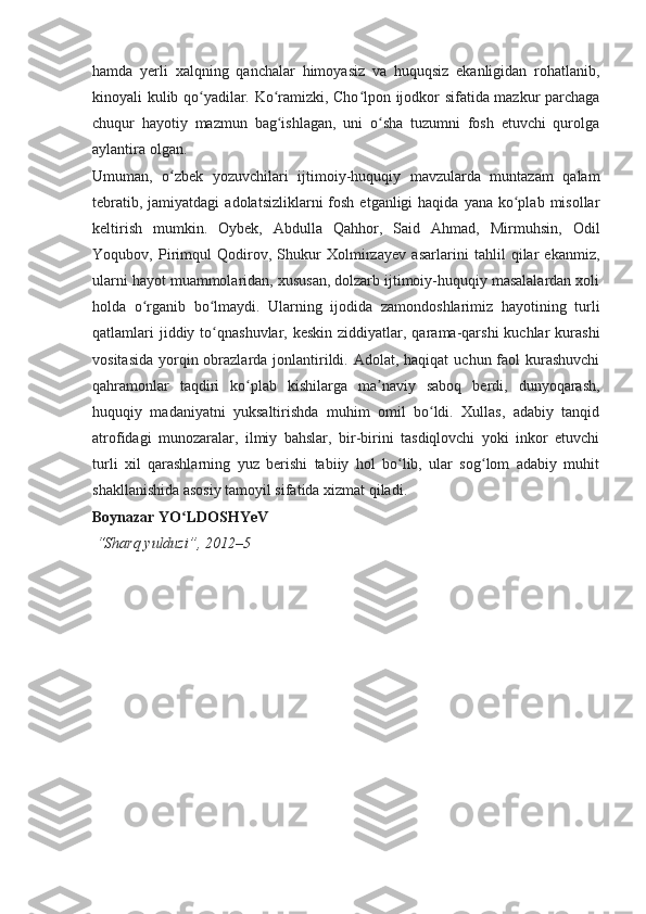 hamda   yerli   xalqning   qanchalar   himoyasiz   va   huquqsiz   ekanligidan   rohatlanib,
kinoyali kulib qo yadilar. Ko ramizki, Cho lpon ijodkor sifatida mazkur parchagaʻ ʻ ʻ
chuqur   hayotiy   mazmun   bag ishlagan,   uni   o sha   tuzumni   fosh   etuvchi   qurolga	
ʻ ʻ
aylantira olgan.
Umuman,   o zbek   yozuvchilari   ijtimoiy-huquqiy   mavzularda   muntazam   qalam	
ʻ
tebratib,  jamiyatdagi   adolatsizliklarni  fosh  etganligi  haqida  yana  ko plab  misollar	
ʻ
keltirish   mumkin.   Oybek,   Abdulla   Qahhor,   Said   Ahmad,   Mirmuhsin,   Odil
Yoqubov,   Pirimqul   Qodirov,   Shukur   Xolmirzayev   asarlarini   tahlil   qilar   ekanmiz,
ularni hayot muammolaridan, xususan, dolzarb ijtimoiy-huquqiy masalalardan xoli
holda   o rganib   bo lmaydi.   Ularning   ijodida   zamondoshlarimiz   hayotining   turli	
ʻ ʻ
qatlamlari   jiddiy to qnashuvlar,  keskin  ziddiyatlar,  qarama-qarshi  kuchlar  kurashi	
ʻ
vositasida  yorqin obrazlarda jonlantirildi. Adolat, haqiqat  uchun faol  kurashuvchi
qahramonlar   taqdiri   ko plab   kishilarga   ma naviy   saboq   berdi,   dunyoqarash,	
ʻ ʼ
huquqiy   madaniyatni   yuksaltirishda   muhim   omil   bo ldi.   Xullas,   adabiy   tanqid	
ʻ
atrofidagi   munozaralar,   ilmiy   bahslar,   bir-birini   tasdiqlovchi   yoki   inkor   etuvchi
turli   xil   qarashlarning   yuz   berishi   tabiiy   hol   bo lib,   ular   sog lom   adabiy   muhit	
ʻ ʻ
shakllanishida asosiy tamoyil sifatida xizmat qiladi.
Boynazar YO LDOSHYeV	
ʻ
  “Sharq yulduzi”, 2012–5 